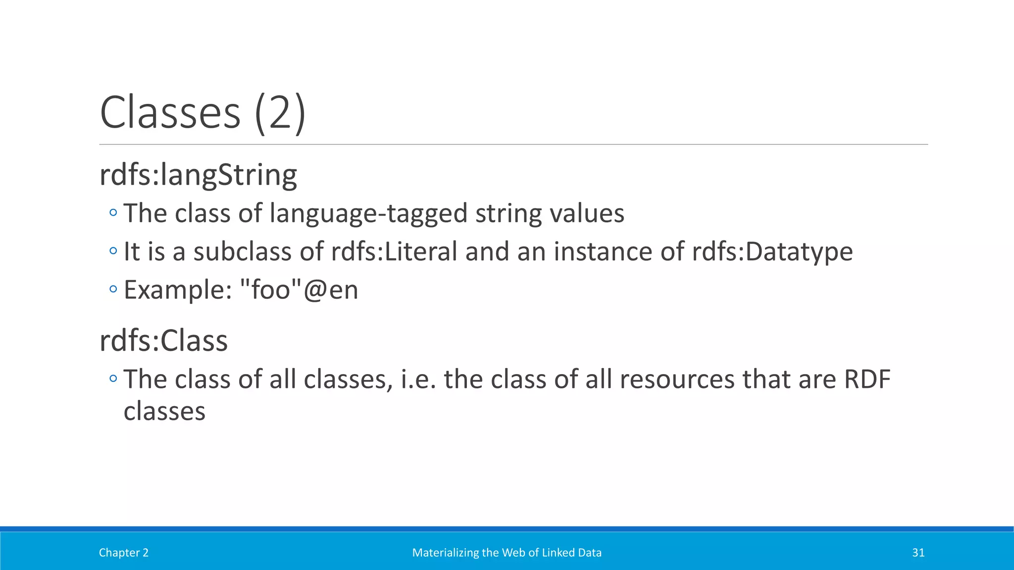 Classes (2)
rdfs:langString
◦ The class of language-tagged string values
◦ It is a subclass of rdfs:Literal and an instance of rdfs:Datatype
◦ Example: "foo"@en
rdfs:Class
◦ The class of all classes, i.e. the class of all resources that are RDF
classes
Chapter 2 Materializing the Web of Linked Data 31
 