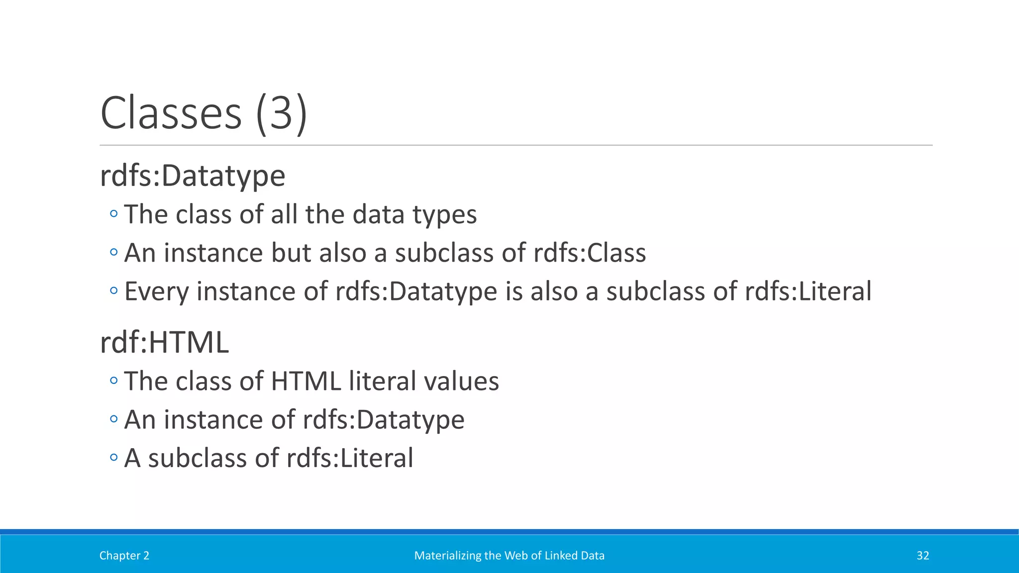 Classes (3)
rdfs:Datatype
◦ The class of all the data types
◦ An instance but also a subclass of rdfs:Class
◦ Every instance of rdfs:Datatype is also a subclass of rdfs:Literal
rdf:HTML
◦ The class of HTML literal values
◦ An instance of rdfs:Datatype
◦ A subclass of rdfs:Literal
Chapter 2 Materializing the Web of Linked Data 32
 