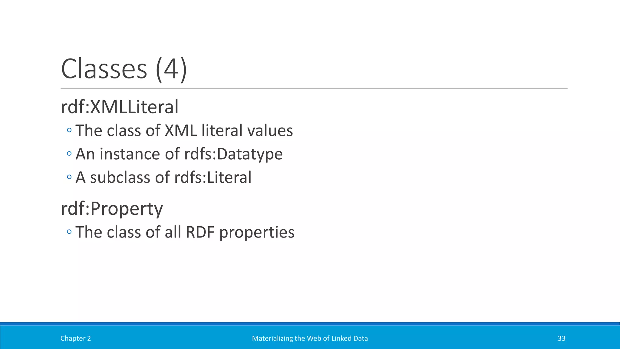 Classes (4)
rdf:XMLLiteral
◦ The class of XML literal values
◦ An instance of rdfs:Datatype
◦ A subclass of rdfs:Literal
rdf:Property
◦ The class of all RDF properties
Chapter 2 Materializing the Web of Linked Data 33
 