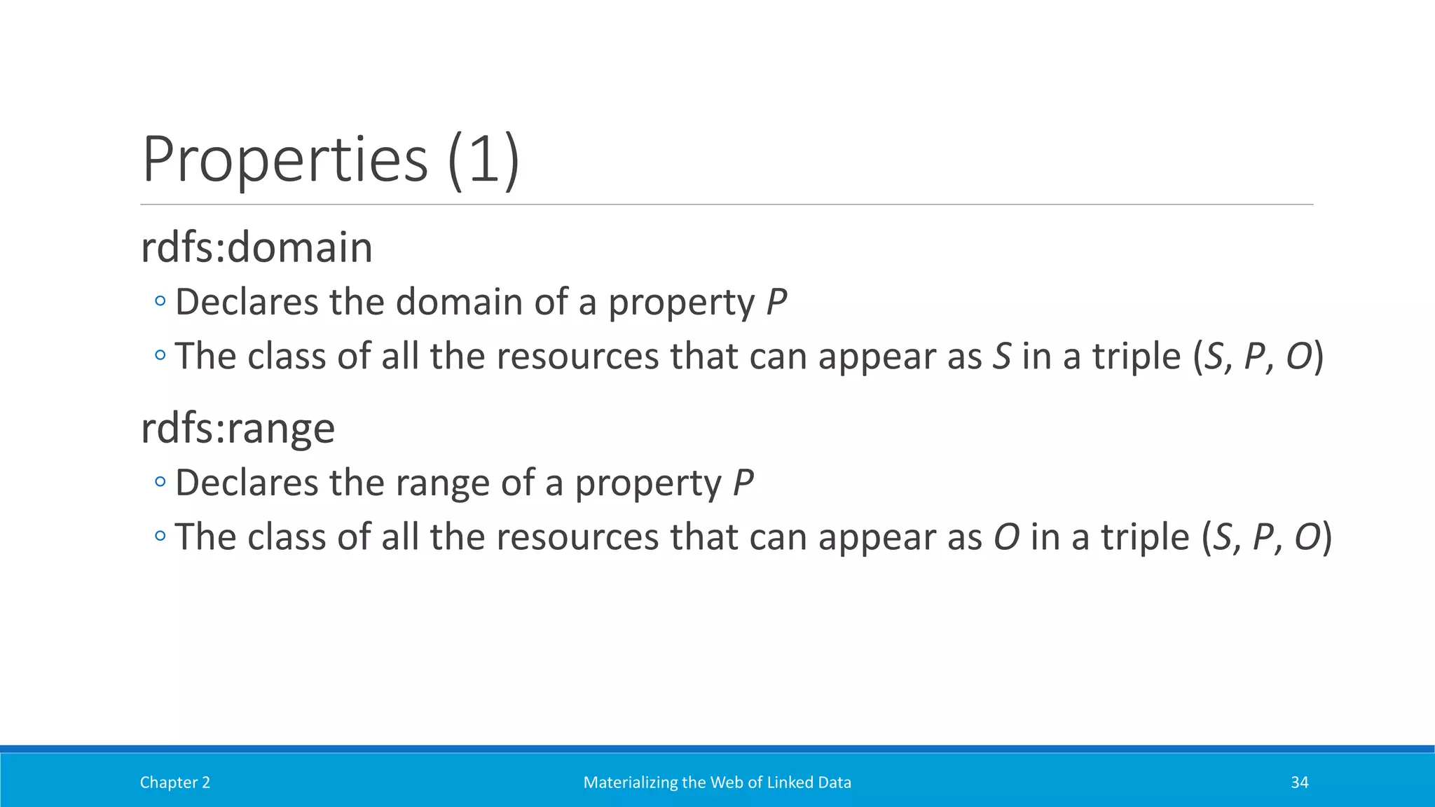 Properties (1)
rdfs:domain
◦ Declares the domain of a property P
◦ The class of all the resources that can appear as S in a triple (S, P, O)
rdfs:range
◦ Declares the range of a property P
◦ The class of all the resources that can appear as O in a triple (S, P, O)
Chapter 2 Materializing the Web of Linked Data 34
 
