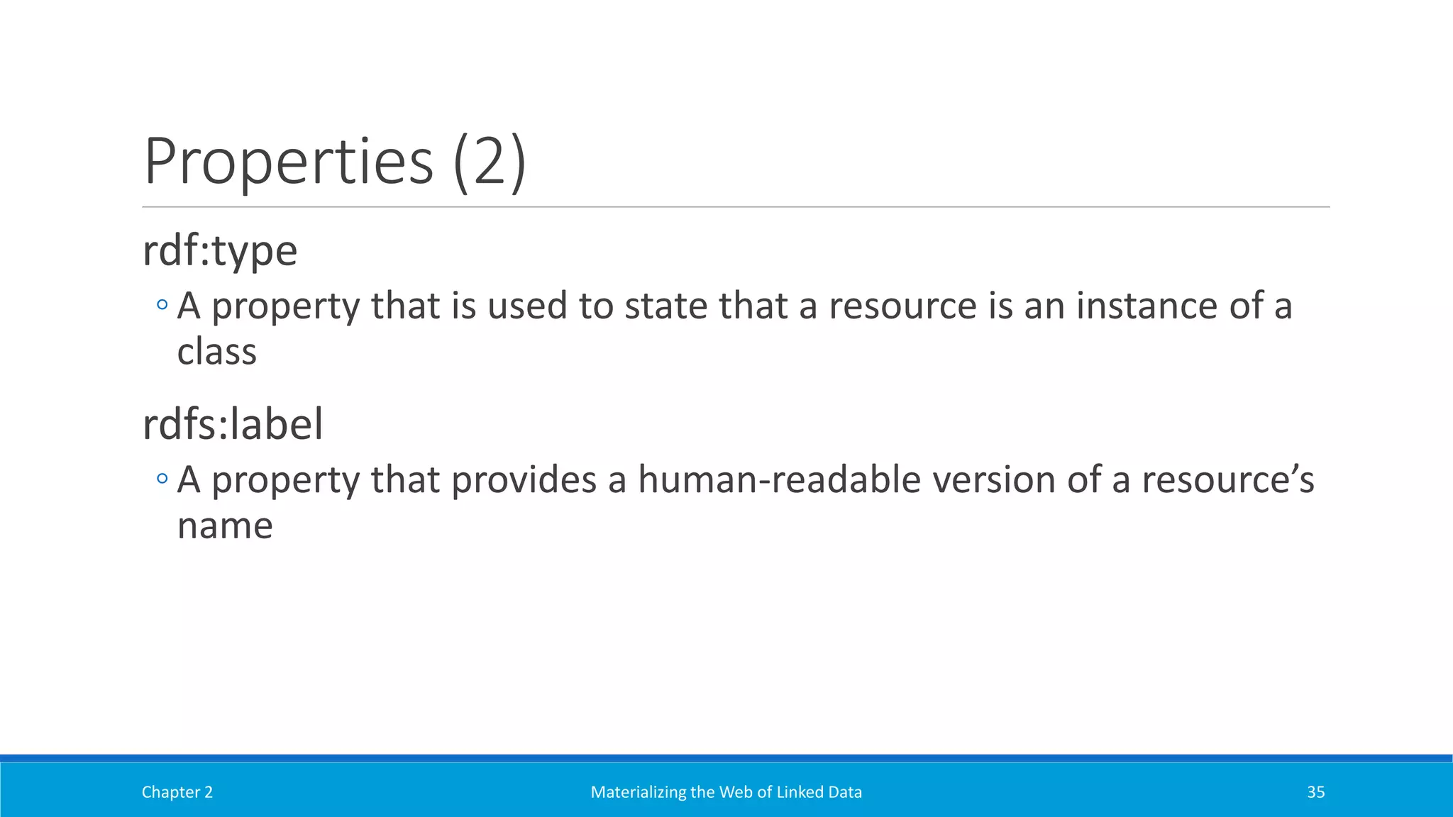 Properties (2)
rdf:type
◦ A property that is used to state that a resource is an instance of a
class
rdfs:label
◦ A property that provides a human-readable version of a resource’s
name
Chapter 2 Materializing the Web of Linked Data 35
 