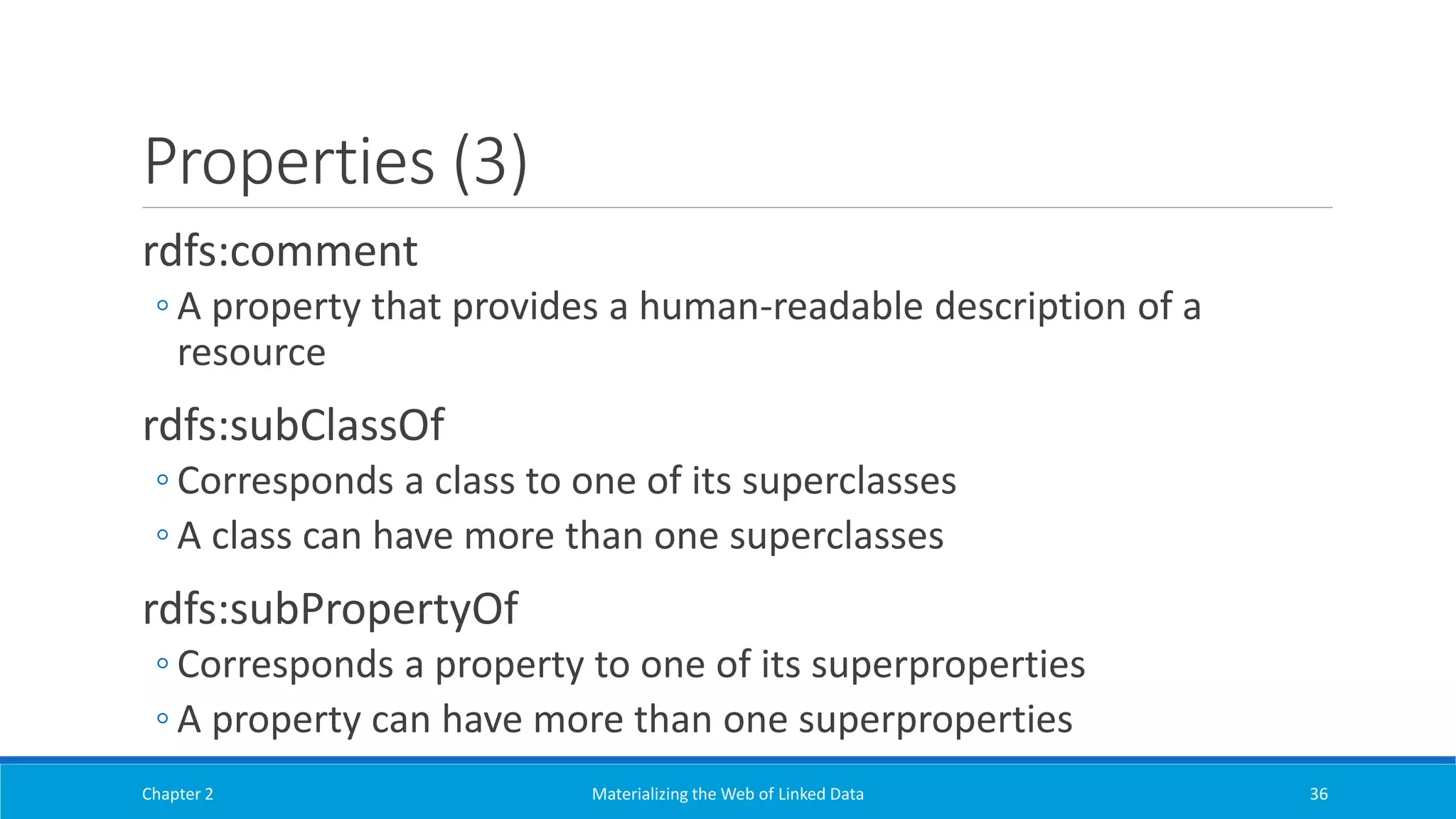 Properties (3)
rdfs:comment
◦ A property that provides a human-readable description of a
resource
rdfs:subClassOf
◦ Corresponds a class to one of its superclasses
◦ A class can have more than one superclasses
rdfs:subPropertyOf
◦ Corresponds a property to one of its superproperties
◦ A property can have more than one superproperties
Chapter 2 Materializing the Web of Linked Data 36
 