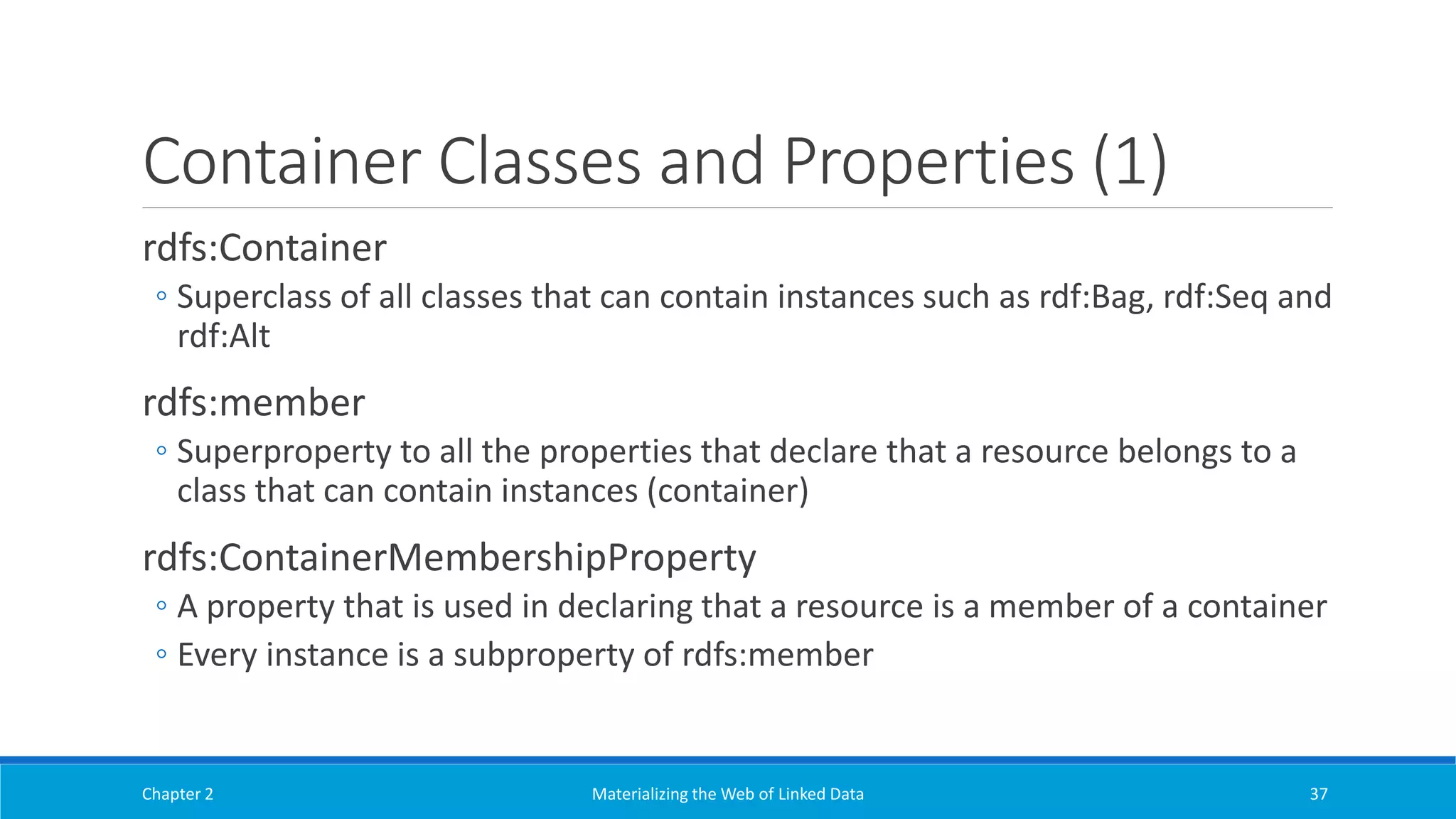 Container Classes and Properties (1)
rdfs:Container
◦ Superclass of all classes that can contain instances such as rdf:Bag, rdf:Seq and
rdf:Alt
rdfs:member
◦ Superproperty to all the properties that declare that a resource belongs to a
class that can contain instances (container)
rdfs:ContainerMembershipProperty
◦ A property that is used in declaring that a resource is a member of a container
◦ Every instance is a subproperty of rdfs:member
Chapter 2 Materializing the Web of Linked Data 37
 
