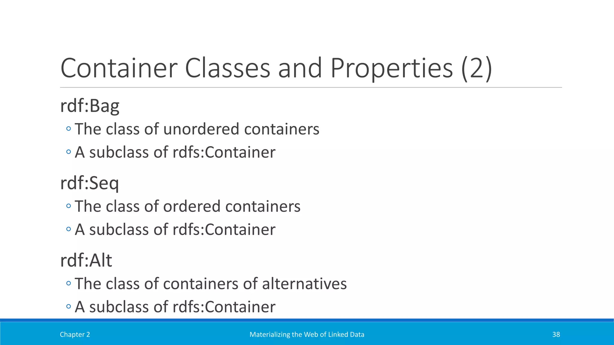 Container Classes and Properties (2)
rdf:Bag
◦ The class of unordered containers
◦ A subclass of rdfs:Container
rdf:Seq
◦ The class of ordered containers
◦ A subclass of rdfs:Container
rdf:Alt
◦ The class of containers of alternatives
◦ A subclass of rdfs:Container
Chapter 2 Materializing the Web of Linked Data 38
 