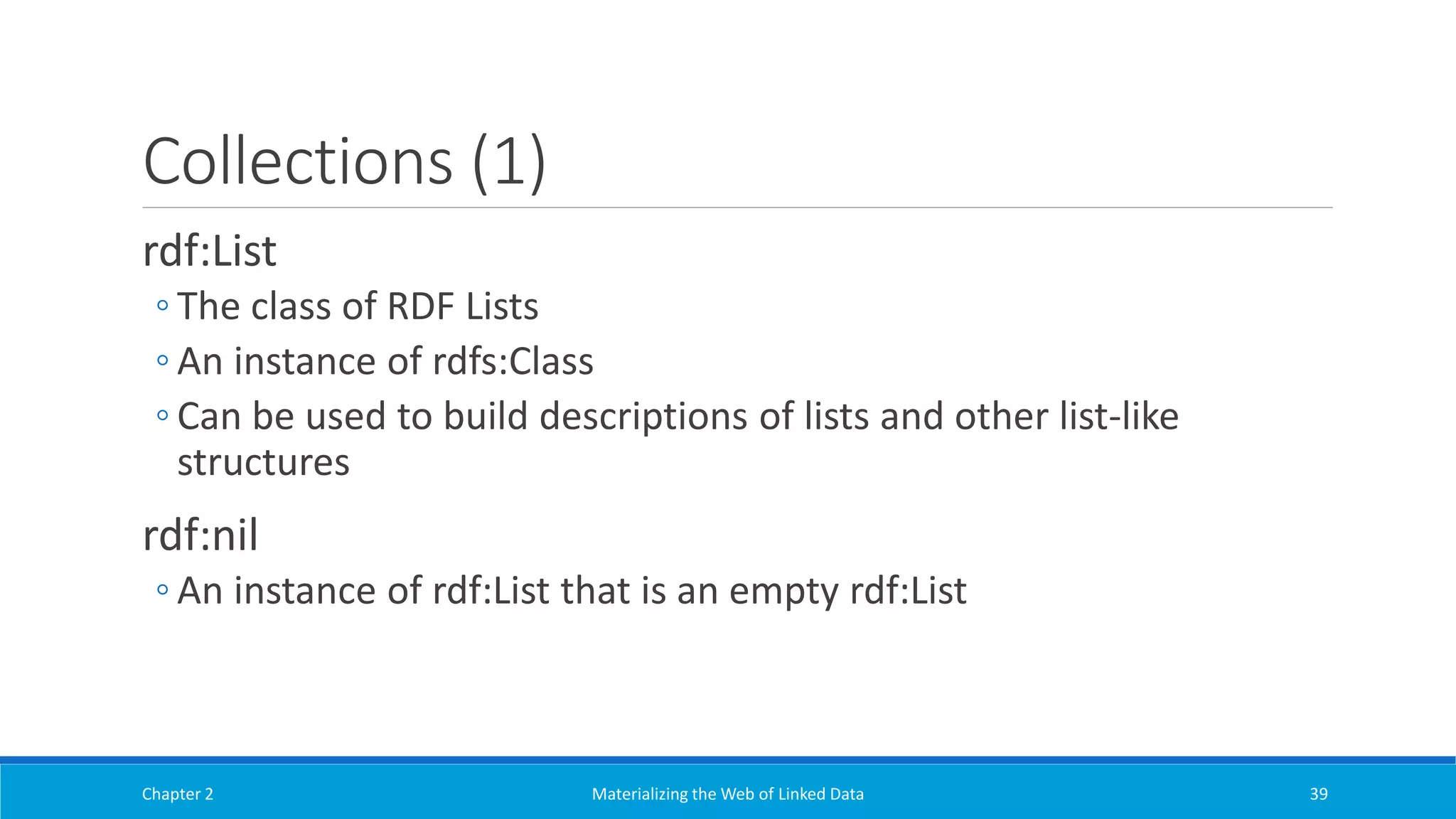 Collections (1)
rdf:List
◦ The class of RDF Lists
◦ An instance of rdfs:Class
◦ Can be used to build descriptions of lists and other list-like
structures
rdf:nil
◦ An instance of rdf:List that is an empty rdf:List
Chapter 2 Materializing the Web of Linked Data 39
 