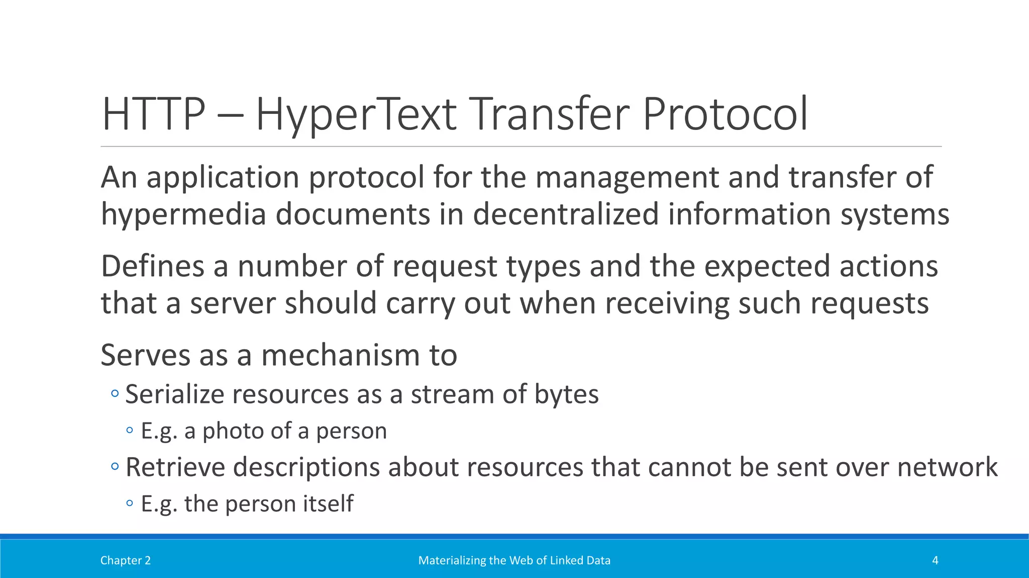 HTTP – HyperText Transfer Protocol
An application protocol for the management and transfer of
hypermedia documents in decentralized information systems
Defines a number of request types and the expected actions
that a server should carry out when receiving such requests
Serves as a mechanism to
◦ Serialize resources as a stream of bytes
◦ E.g. a photo of a person
◦ Retrieve descriptions about resources that cannot be sent over network
◦ E.g. the person itself
Chapter 2 Materializing the Web of Linked Data 4
 