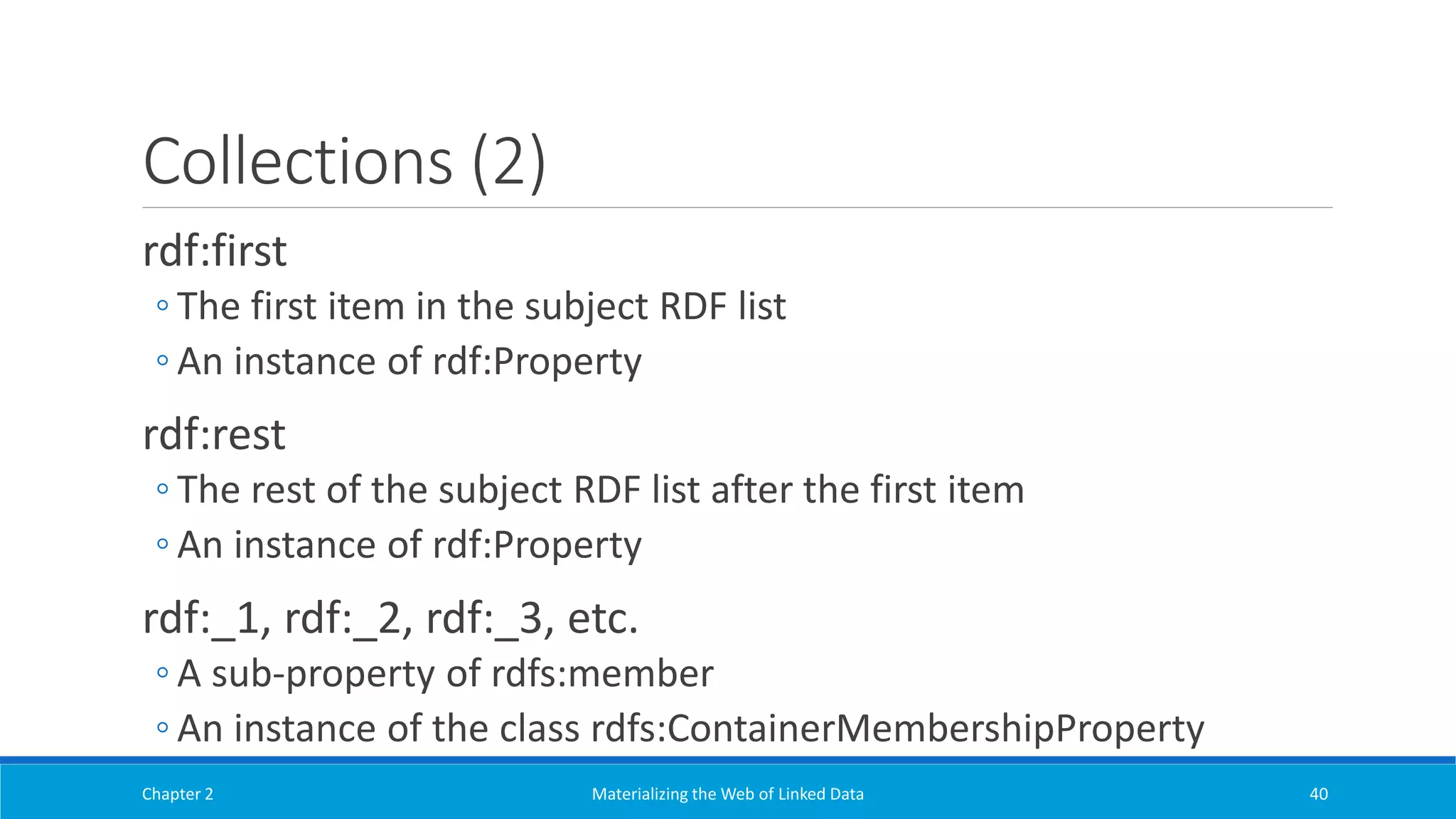 Collections (2)
rdf:first
◦ The first item in the subject RDF list
◦ An instance of rdf:Property
rdf:rest
◦ The rest of the subject RDF list after the first item
◦ An instance of rdf:Property
rdf:_1, rdf:_2, rdf:_3, etc.
◦ A sub-property of rdfs:member
◦ An instance of the class rdfs:ContainerMembershipProperty
Chapter 2 Materializing the Web of Linked Data 40
 