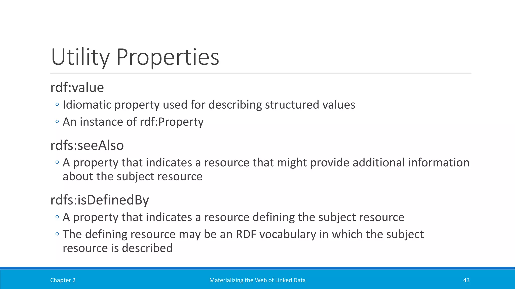 Utility Properties
rdf:value
◦ Idiomatic property used for describing structured values
◦ An instance of rdf:Property
rdfs:seeAlso
◦ A property that indicates a resource that might provide additional information
about the subject resource
rdfs:isDefinedBy
◦ A property that indicates a resource defining the subject resource
◦ The defining resource may be an RDF vocabulary in which the subject
resource is described
Chapter 2 Materializing the Web of Linked Data 43
 