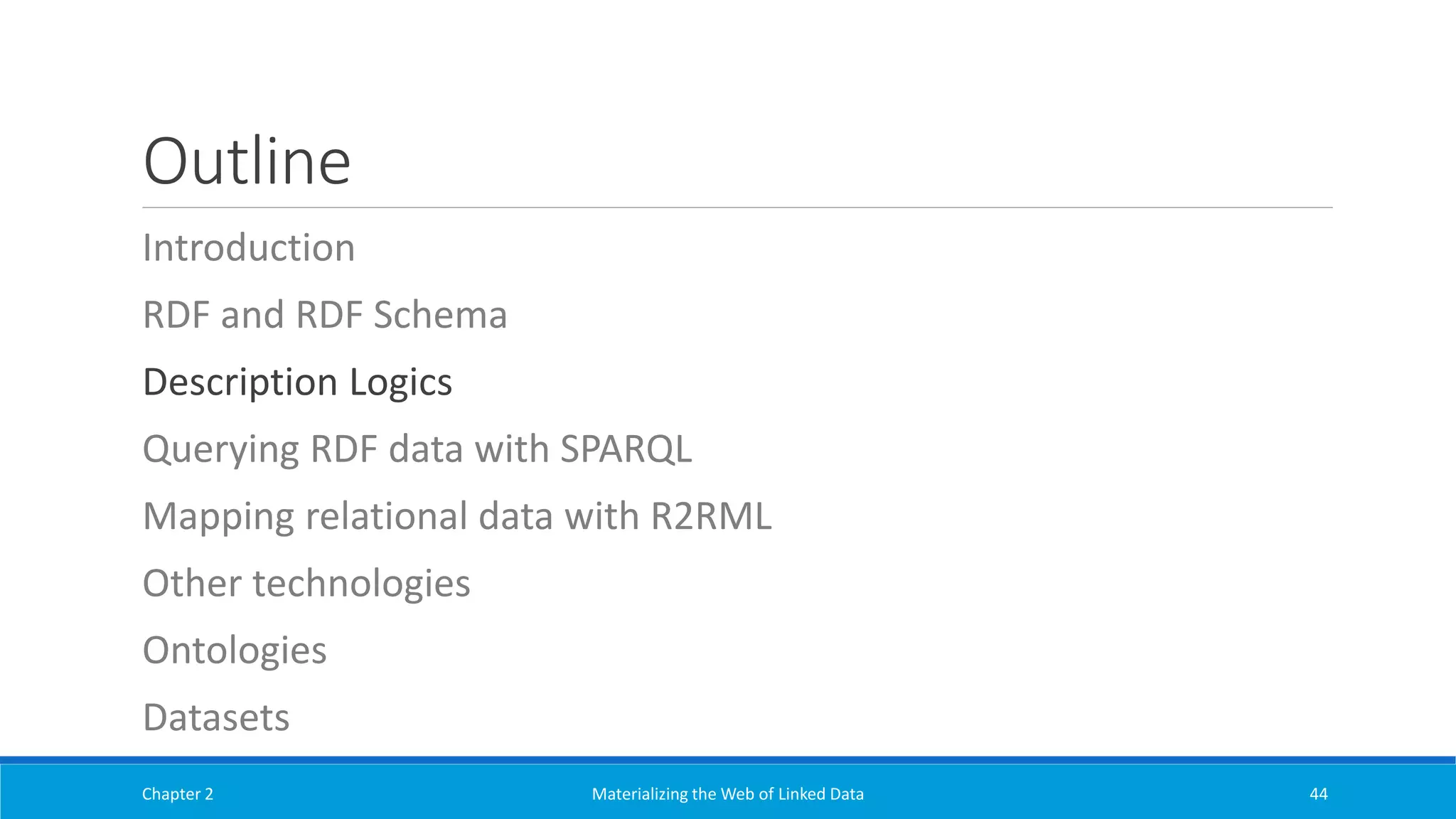 Outline
Introduction
RDF and RDF Schema
Description Logics
Querying RDF data with SPARQL
Mapping relational data with R2RML
Other technologies
Ontologies
Datasets
Chapter 2 Materializing the Web of Linked Data 44
 