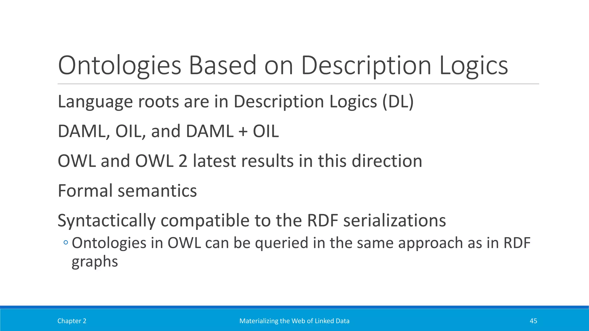 Ontologies Based on Description Logics
Language roots are in Description Logics (DL)
DAML, OIL, and DAML + OIL
OWL and OWL 2 latest results in this direction
Formal semantics
Syntactically compatible to the RDF serializations
◦ Ontologies in OWL can be queried in the same approach as in RDF
graphs
Chapter 2 Materializing the Web of Linked Data 45
 