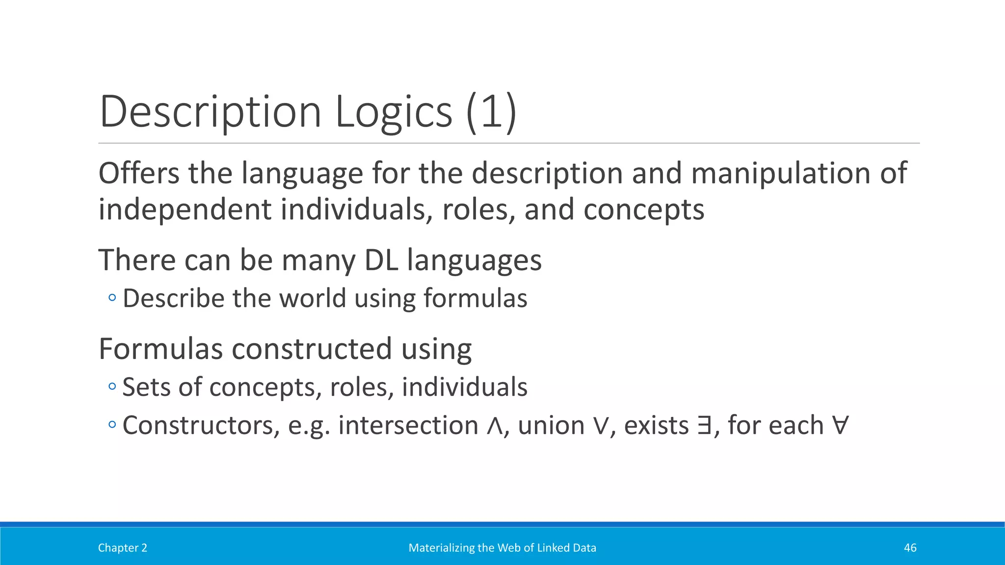 Description Logics (1)
Offers the language for the description and manipulation of
independent individuals, roles, and concepts
There can be many DL languages
◦ Describe the world using formulas
Formulas constructed using
◦ Sets of concepts, roles, individuals
◦ Constructors, e.g. intersection ∧, union ∨, exists ∃, for each ∀
Chapter 2 Materializing the Web of Linked Data 46
 