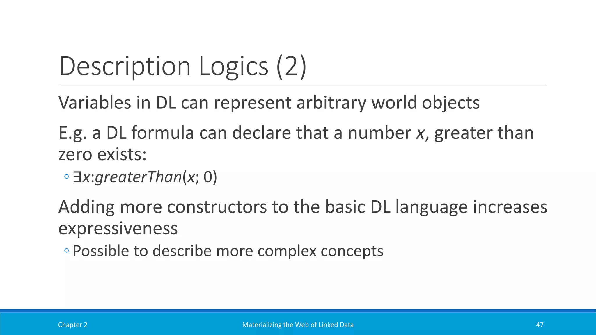 Description Logics (2)
Variables in DL can represent arbitrary world objects
E.g. a DL formula can declare that a number x, greater than
zero exists:
◦ ∃x:greaterThan(x; 0)
Adding more constructors to the basic DL language increases
expressiveness
◦ Possible to describe more complex concepts
Chapter 2 Materializing the Web of Linked Data 47
 