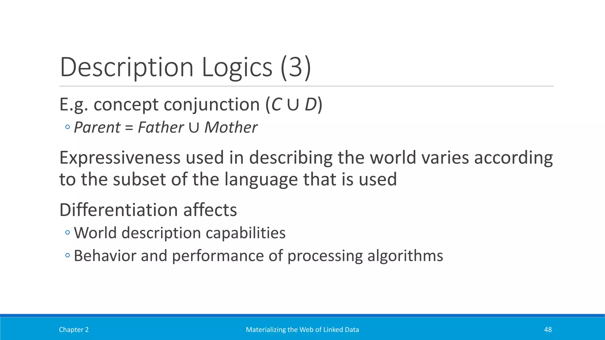 Description Logics (3)
E.g. concept conjunction (C ∪ D)
◦ Parent = Father ∪ Mother
Expressiveness used in describing the world varies according
to the subset of the language that is used
Differentiation affects
◦ World description capabilities
◦ Behavior and performance of processing algorithms
Chapter 2 Materializing the Web of Linked Data 48
 