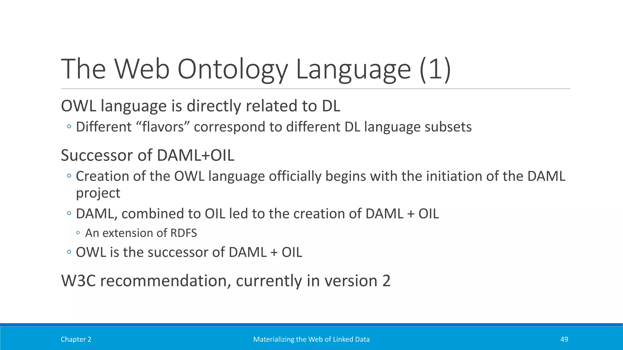 The Web Ontology Language (1)
OWL language is directly related to DL
◦ Different “flavors” correspond to different DL language subsets
Successor of DAML+OIL
◦ Creation of the OWL language officially begins with the initiation of the DAML
project
◦ DAML, combined to OIL led to the creation of DAML + OIL
◦ An extension of RDFS
◦ OWL is the successor of DAML + OIL
W3C recommendation, currently in version 2
Chapter 2 Materializing the Web of Linked Data 49
 
