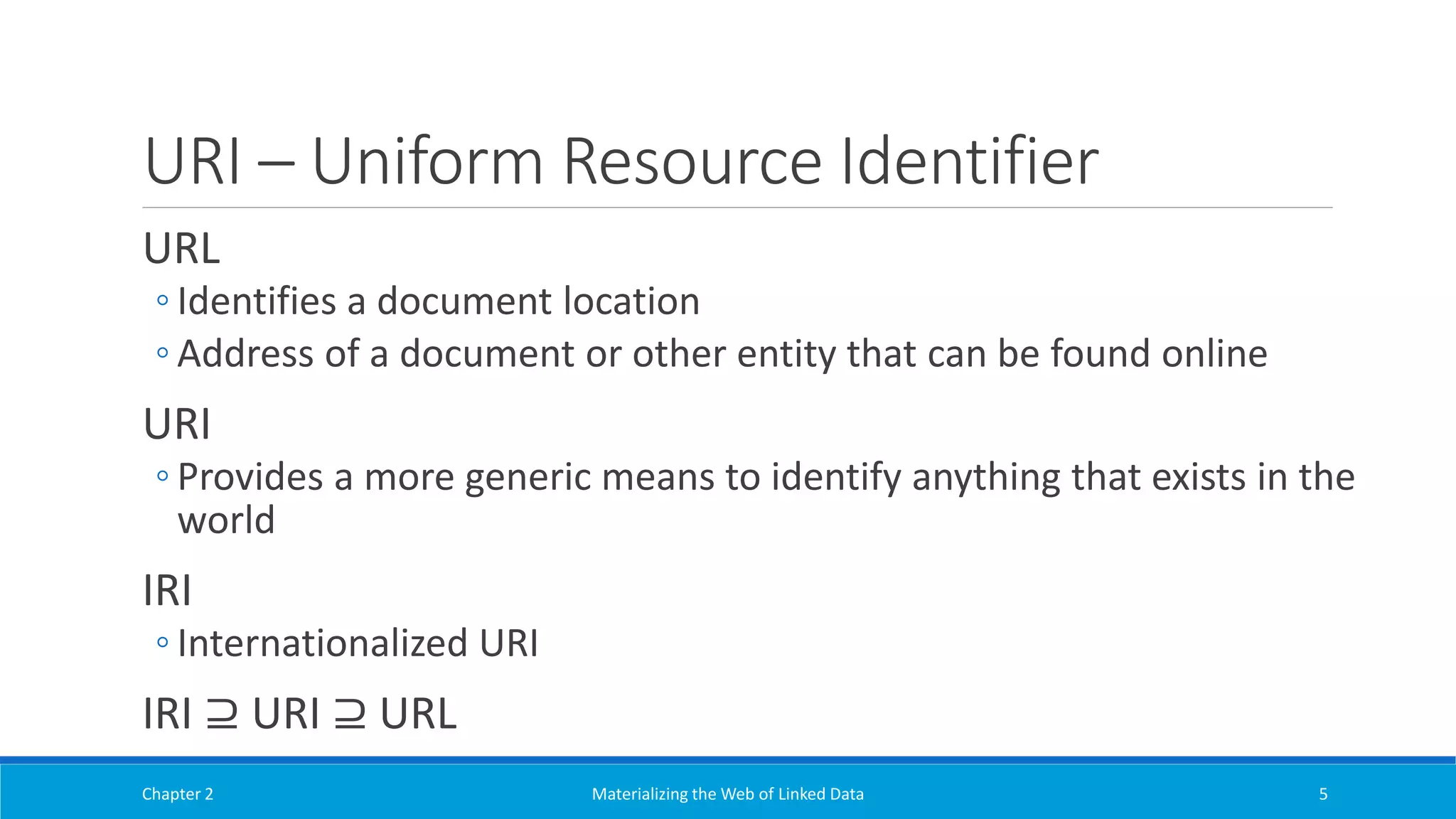 URI – Uniform Resource Identifier
URL
◦ Identifies a document location
◦ Address of a document or other entity that can be found online
URI
◦ Provides a more generic means to identify anything that exists in the
world
IRI
◦ Internationalized URI
IRI ⊇ URI ⊇ URL
Chapter 2 Materializing the Web of Linked Data 5
 