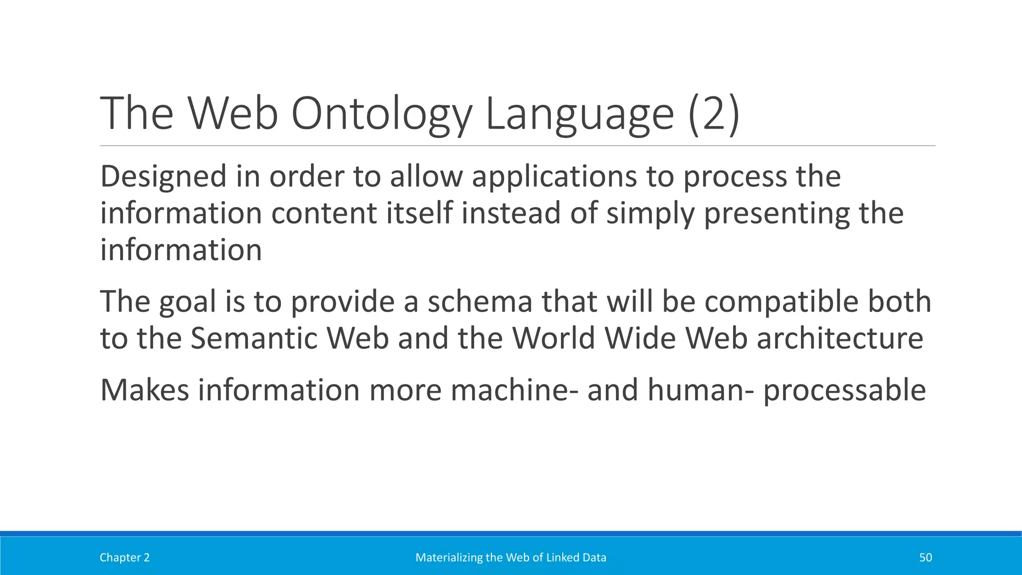 The Web Ontology Language (2)
Designed in order to allow applications to process the
information content itself instead of simply presenting the
information
The goal is to provide a schema that will be compatible both
to the Semantic Web and the World Wide Web architecture
Makes information more machine- and human- processable
Chapter 2 Materializing the Web of Linked Data 50
 