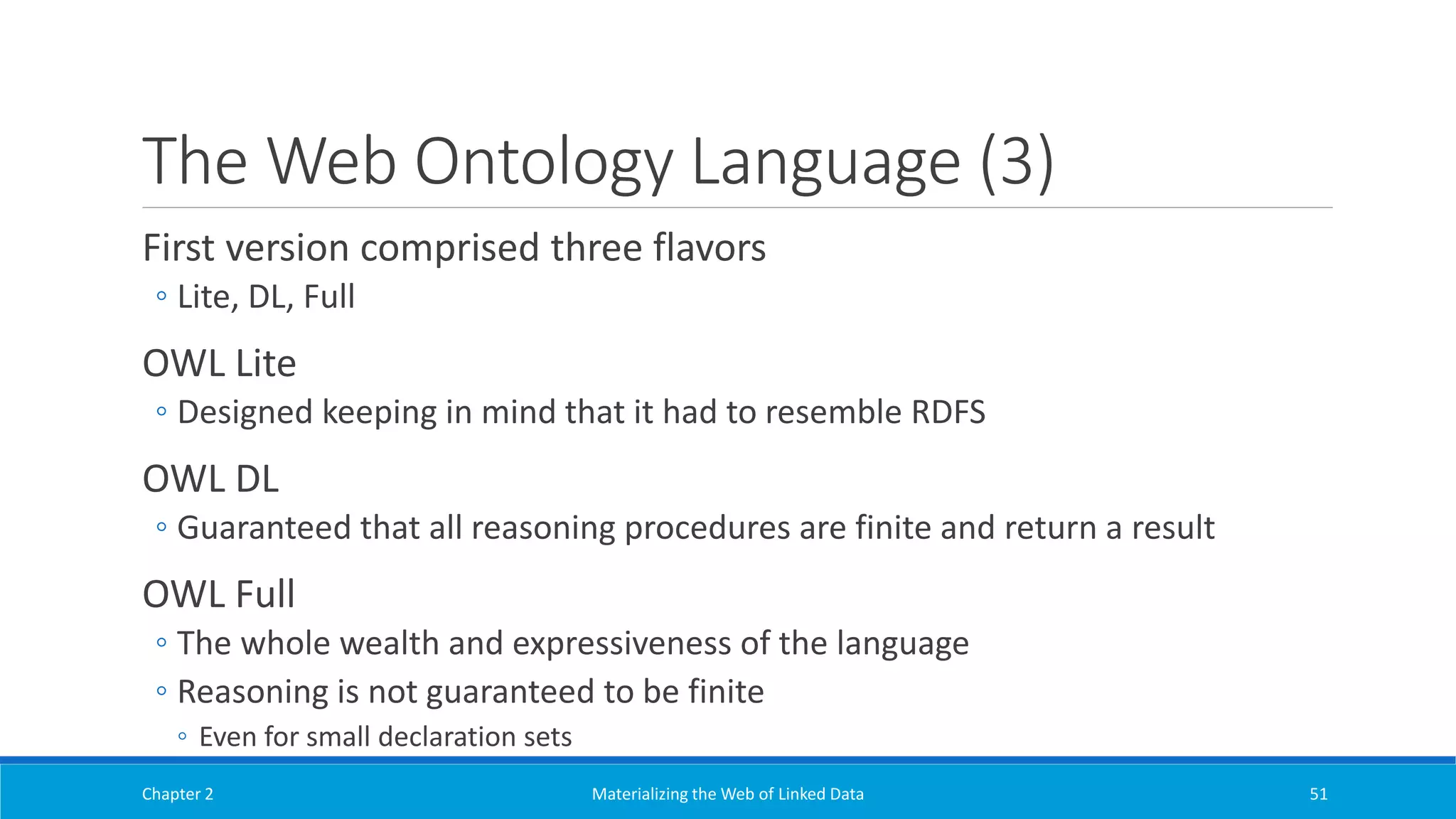 The Web Ontology Language (3)
First version comprised three flavors
◦ Lite, DL, Full
OWL Lite
◦ Designed keeping in mind that it had to resemble RDFS
OWL DL
◦ Guaranteed that all reasoning procedures are finite and return a result
OWL Full
◦ The whole wealth and expressiveness of the language
◦ Reasoning is not guaranteed to be finite
◦ Even for small declaration sets
Chapter 2 Materializing the Web of Linked Data 51
 
