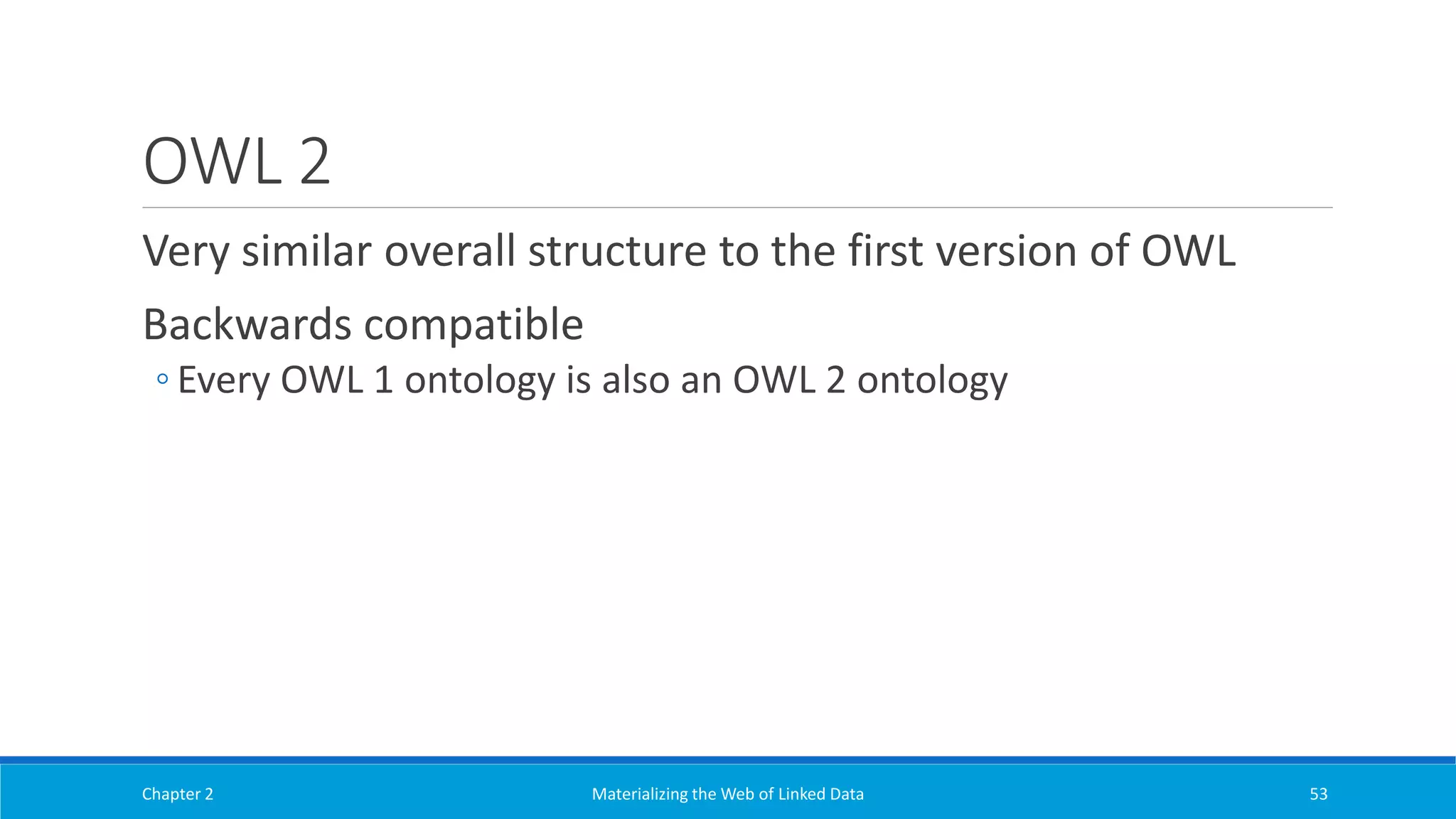 OWL 2
Very similar overall structure to the first version of OWL
Backwards compatible
◦ Every OWL 1 ontology is also an OWL 2 ontology
Chapter 2 Materializing the Web of Linked Data 53
 