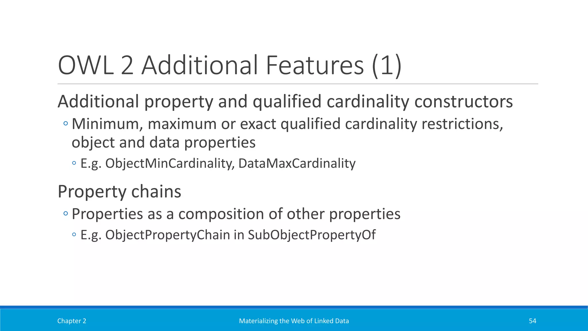 OWL 2 Additional Features (1)
Additional property and qualified cardinality constructors
◦ Minimum, maximum or exact qualified cardinality restrictions,
object and data properties
◦ E.g. ObjectMinCardinality, DataMaxCardinality
Property chains
◦ Properties as a composition of other properties
◦ E.g. ObjectPropertyChain in SubObjectPropertyOf
Chapter 2 Materializing the Web of Linked Data 54
 