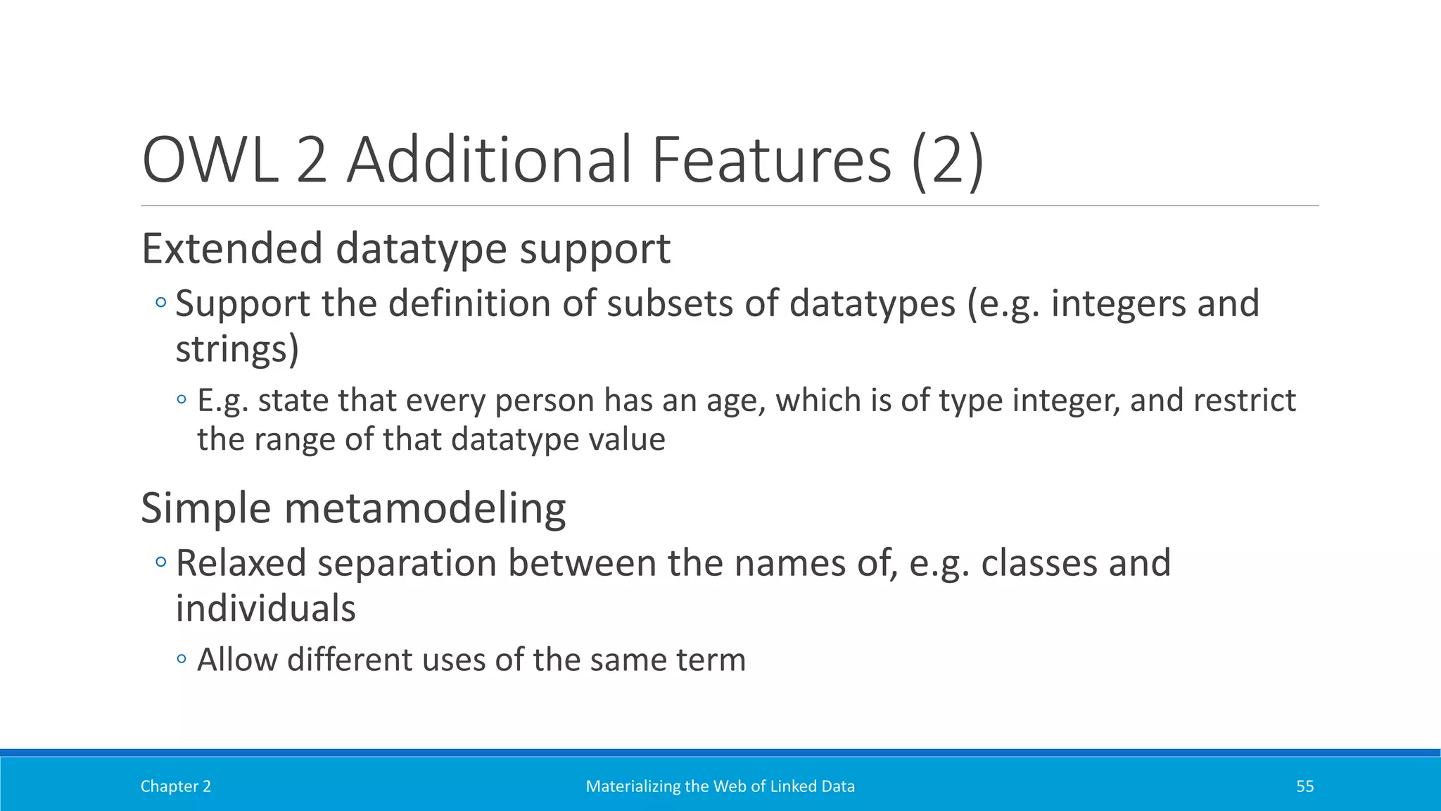 OWL 2 Additional Features (2)
Extended datatype support
◦ Support the definition of subsets of datatypes (e.g. integers and
strings)
◦ E.g. state that every person has an age, which is of type integer, and restrict
the range of that datatype value
Simple metamodeling
◦ Relaxed separation between the names of, e.g. classes and
individuals
◦ Allow different uses of the same term
Chapter 2 Materializing the Web of Linked Data 55
 