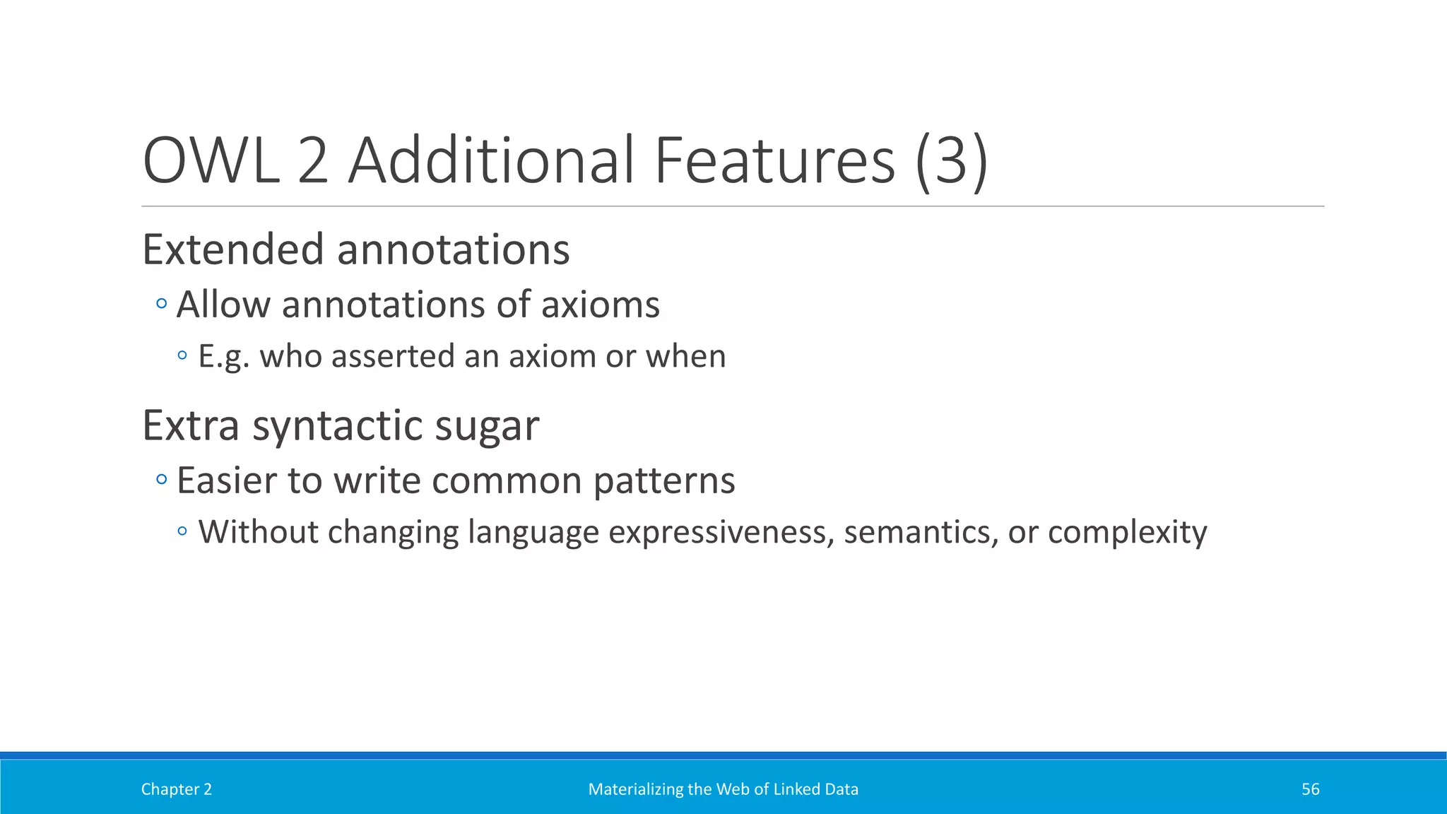 OWL 2 Additional Features (3)
Extended annotations
◦ Allow annotations of axioms
◦ E.g. who asserted an axiom or when
Extra syntactic sugar
◦ Easier to write common patterns
◦ Without changing language expressiveness, semantics, or complexity
Chapter 2 Materializing the Web of Linked Data 56
 