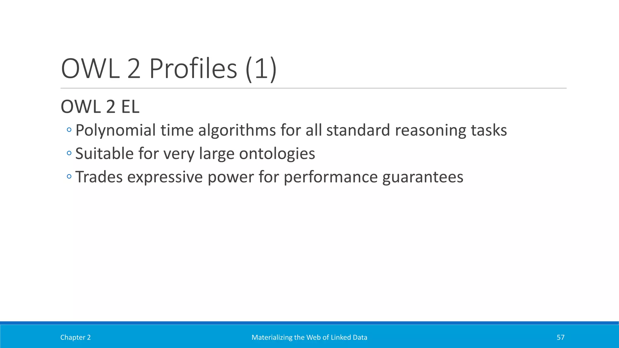 OWL 2 Profiles (1)
OWL 2 EL
◦ Polynomial time algorithms for all standard reasoning tasks
◦ Suitable for very large ontologies
◦ Trades expressive power for performance guarantees
Chapter 2 Materializing the Web of Linked Data 57
 
