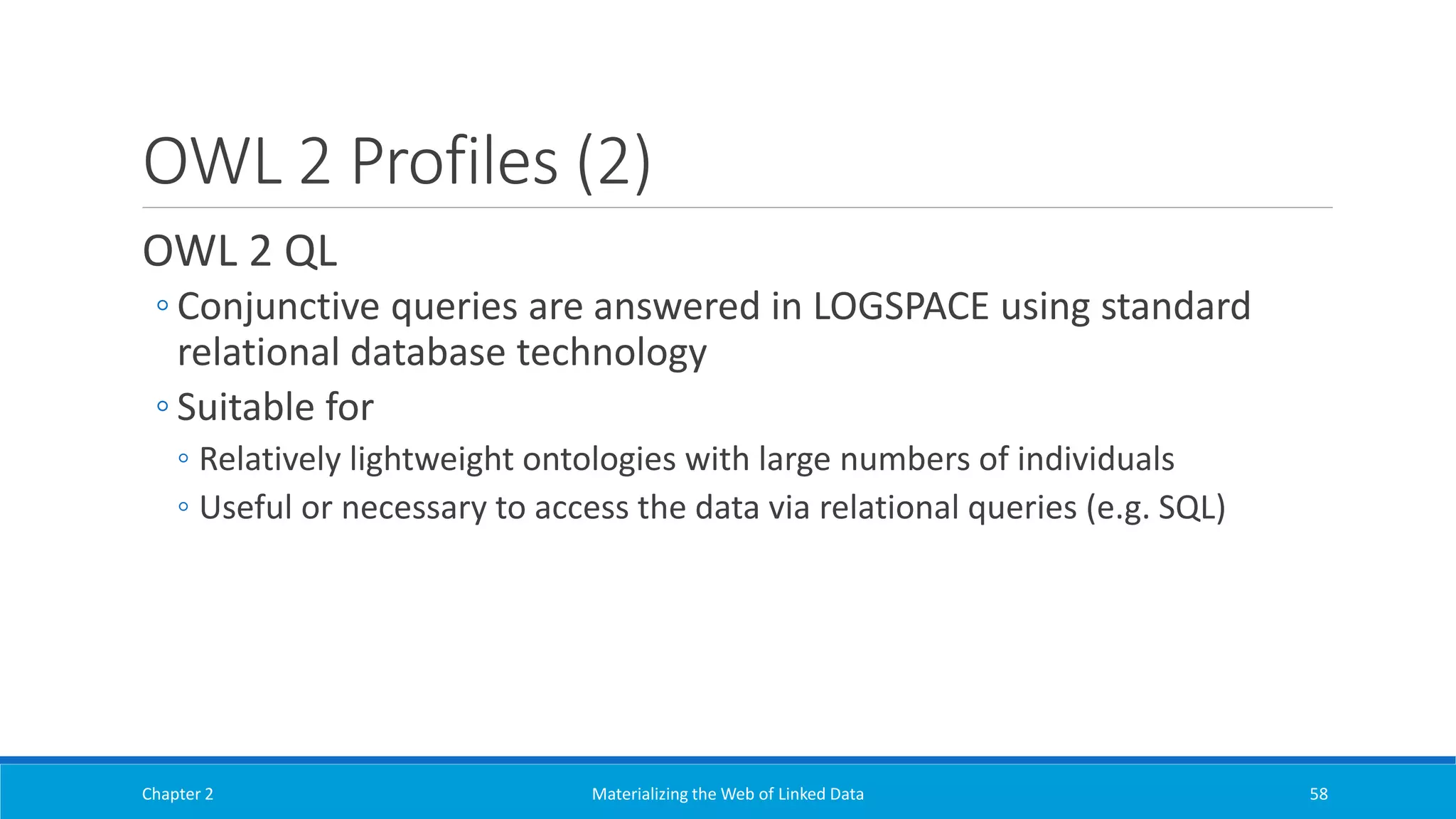 OWL 2 Profiles (2)
OWL 2 QL
◦ Conjunctive queries are answered in LOGSPACE using standard
relational database technology
◦ Suitable for
◦ Relatively lightweight ontologies with large numbers of individuals
◦ Useful or necessary to access the data via relational queries (e.g. SQL)
Chapter 2 Materializing the Web of Linked Data 58
 