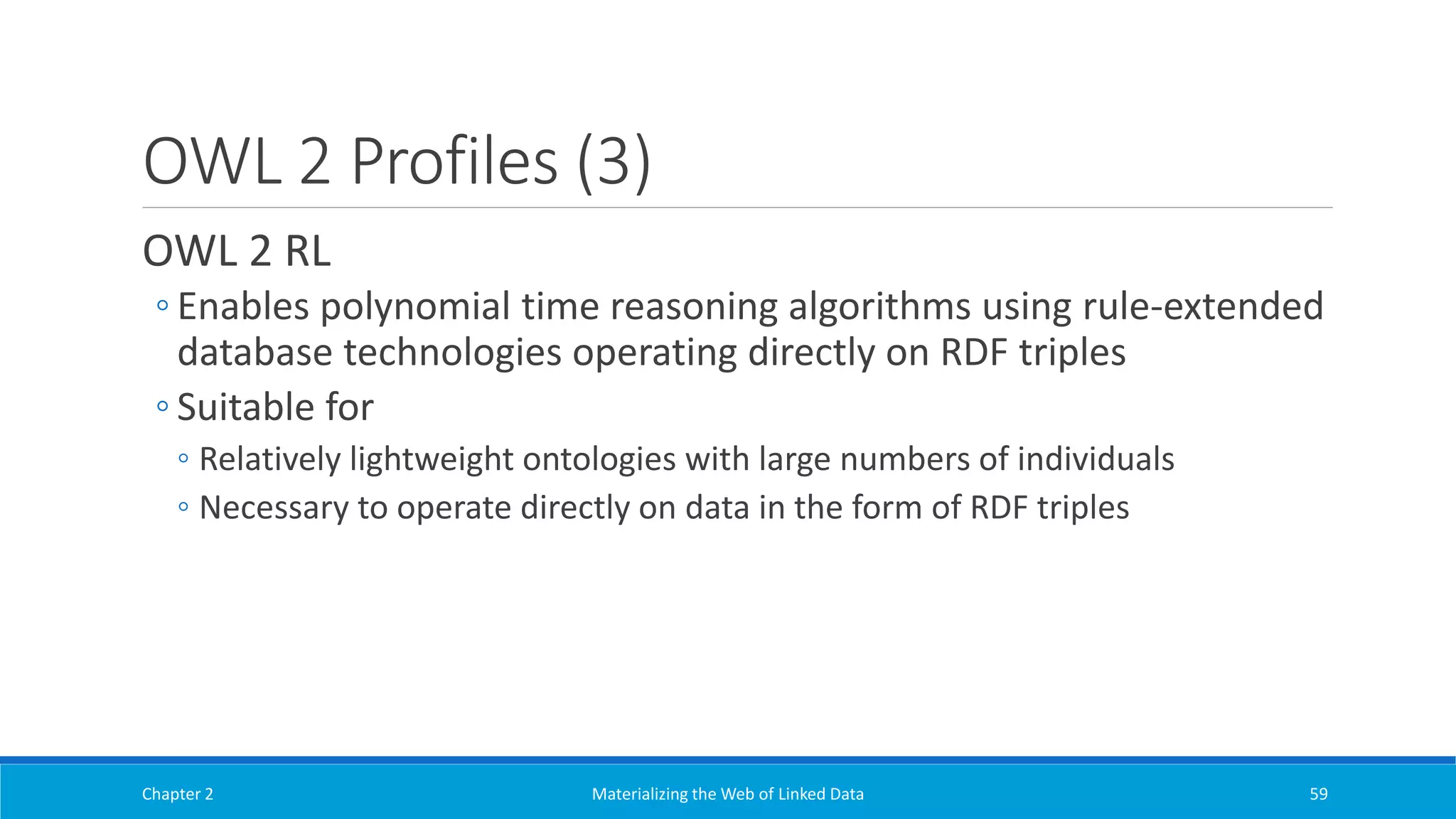 OWL 2 Profiles (3)
OWL 2 RL
◦ Enables polynomial time reasoning algorithms using rule-extended
database technologies operating directly on RDF triples
◦ Suitable for
◦ Relatively lightweight ontologies with large numbers of individuals
◦ Necessary to operate directly on data in the form of RDF triples
Chapter 2 Materializing the Web of Linked Data 59
 