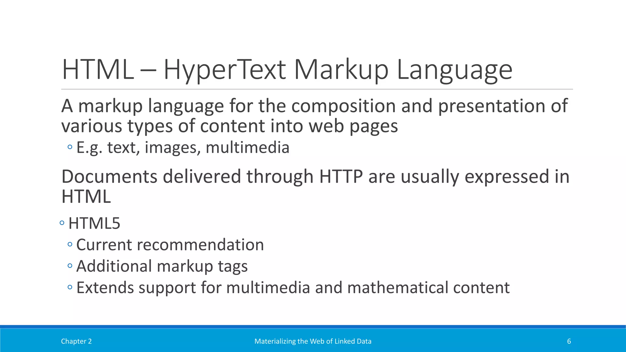 HTML – HyperText Markup Language
A markup language for the composition and presentation of
various types of content into web pages
◦ E.g. text, images, multimedia
Documents delivered through HTTP are usually expressed in
HTML
◦ HTML5
◦ Current recommendation
◦ Additional markup tags
◦ Extends support for multimedia and mathematical content
Chapter 2 Materializing the Web of Linked Data 6
 