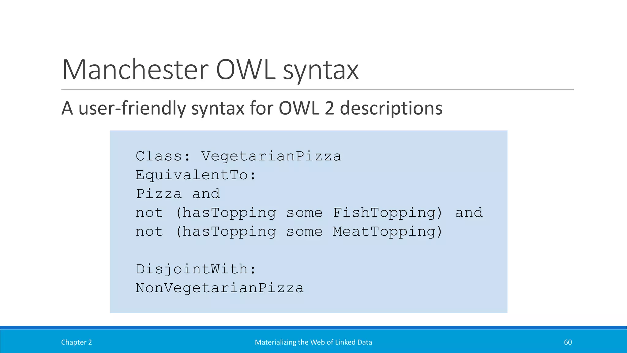 Manchester OWL syntax
A user-friendly syntax for OWL 2 descriptions
Chapter 2 Materializing the Web of Linked Data 60
Class: VegetarianPizza
EquivalentTo:
Pizza and
not (hasTopping some FishTopping) and
not (hasTopping some MeatTopping)
DisjointWith:
NonVegetarianPizza
 