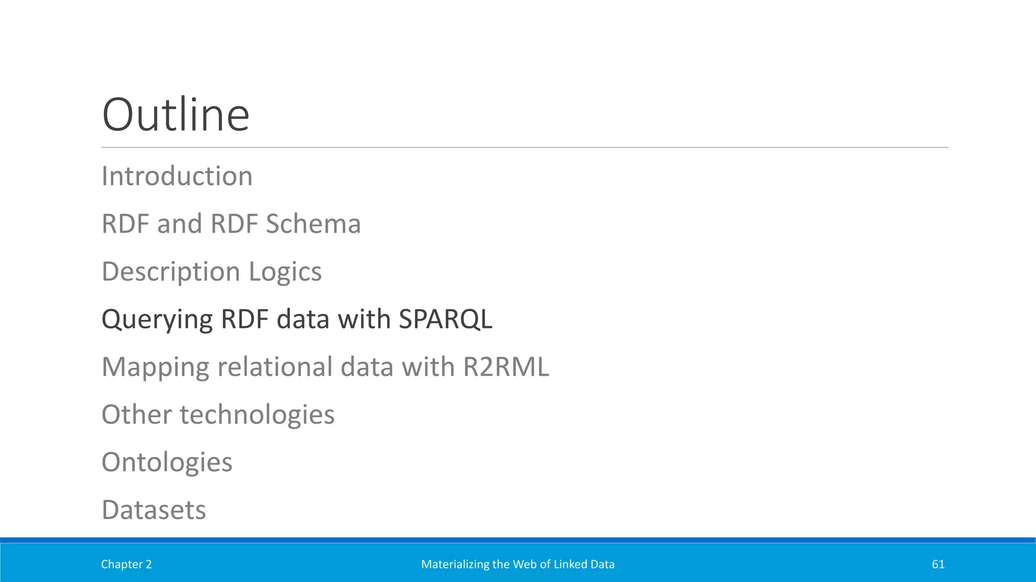 Outline
Introduction
RDF and RDF Schema
Description Logics
Querying RDF data with SPARQL
Mapping relational data with R2RML
Other technologies
Ontologies
Datasets
Chapter 2 Materializing the Web of Linked Data 61
 