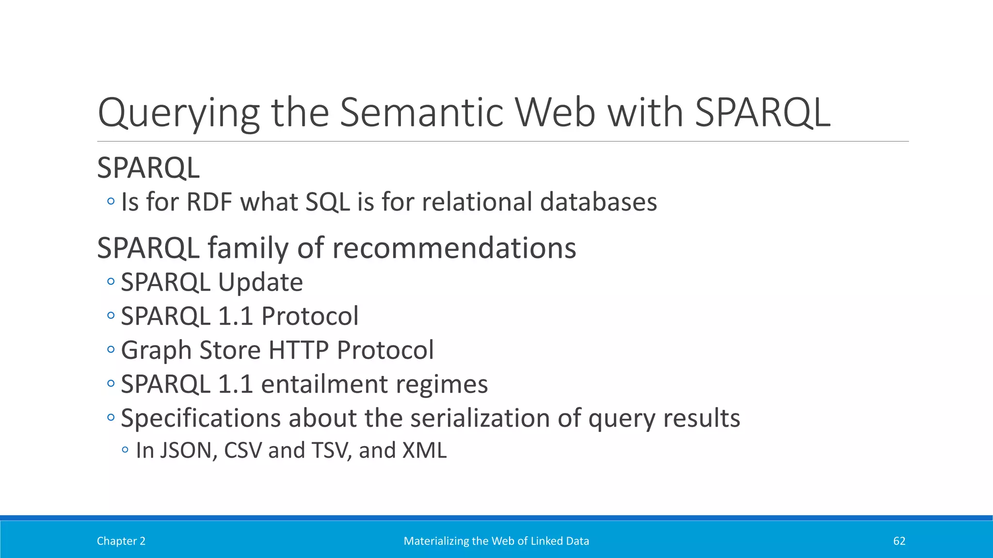Querying the Semantic Web with SPARQL
SPARQL
◦ Is for RDF what SQL is for relational databases
SPARQL family of recommendations
◦ SPARQL Update
◦ SPARQL 1.1 Protocol
◦ Graph Store HTTP Protocol
◦ SPARQL 1.1 entailment regimes
◦ Specifications about the serialization of query results
◦ In JSON, CSV and TSV, and XML
Chapter 2 Materializing the Web of Linked Data 62
 