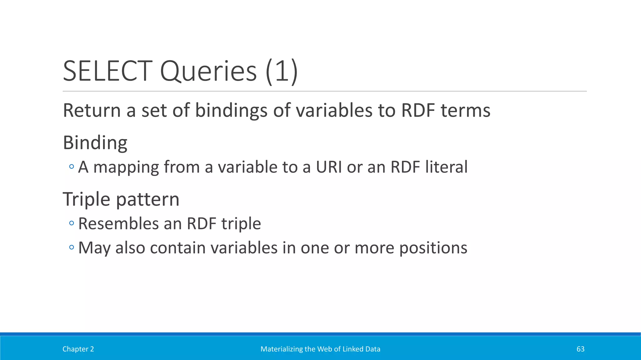 SELECT Queries (1)
Return a set of bindings of variables to RDF terms
Binding
◦ A mapping from a variable to a URI or an RDF literal
Triple pattern
◦ Resembles an RDF triple
◦ May also contain variables in one or more positions
Chapter 2 Materializing the Web of Linked Data 63
 