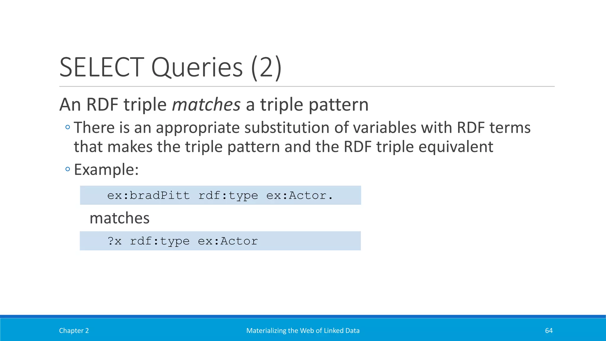 SELECT Queries (2)
An RDF triple matches a triple pattern
◦ There is an appropriate substitution of variables with RDF terms
that makes the triple pattern and the RDF triple equivalent
◦ Example:
matches
Chapter 2 Materializing the Web of Linked Data 64
ex:bradPitt rdf:type ex:Actor.
?x rdf:type ex:Actor
 