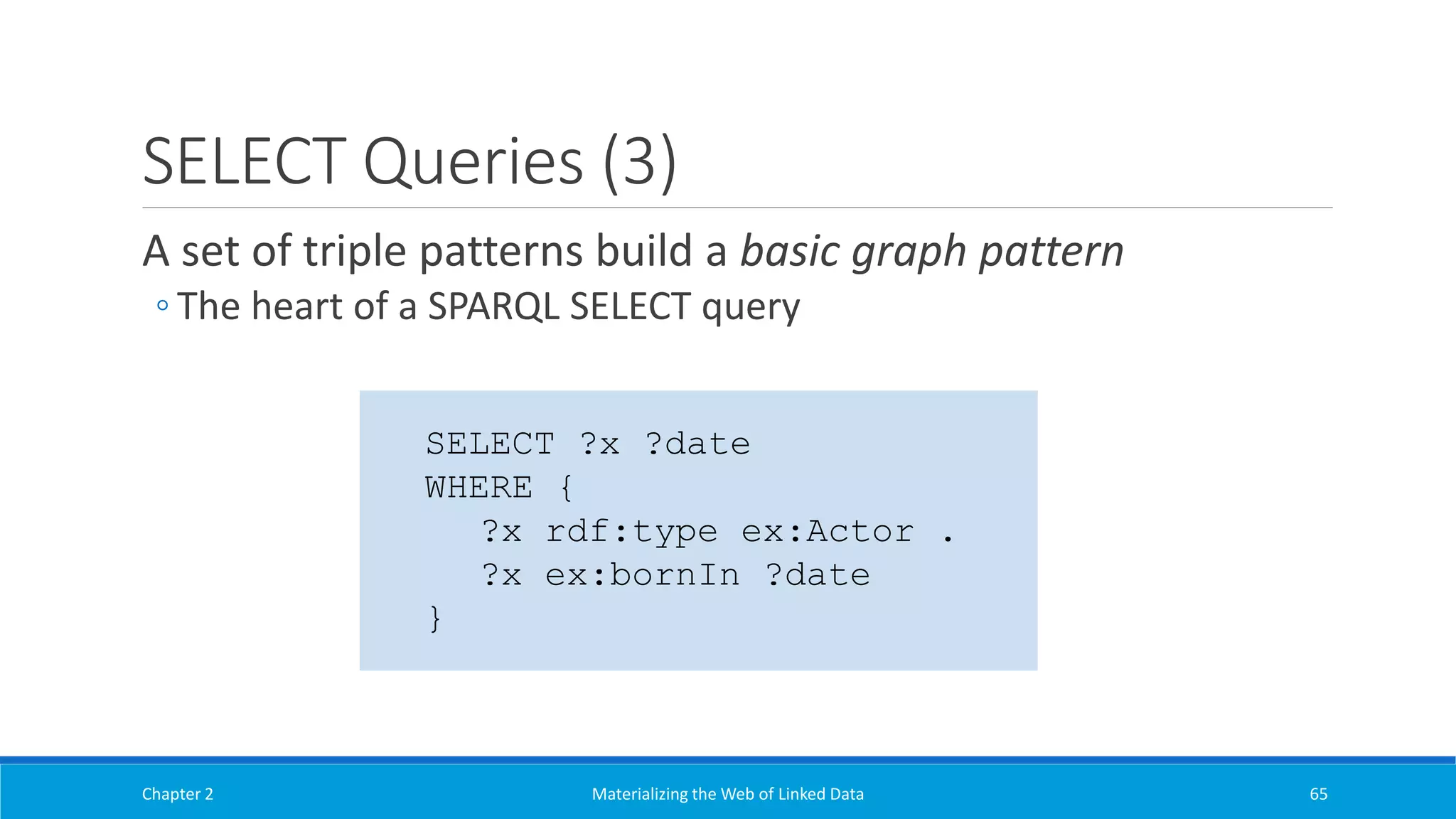 SELECT Queries (3)
A set of triple patterns build a basic graph pattern
◦ The heart of a SPARQL SELECT query
Chapter 2 Materializing the Web of Linked Data 65
SELECT ?x ?date
WHERE {
?x rdf:type ex:Actor .
?x ex:bornIn ?date
}
 