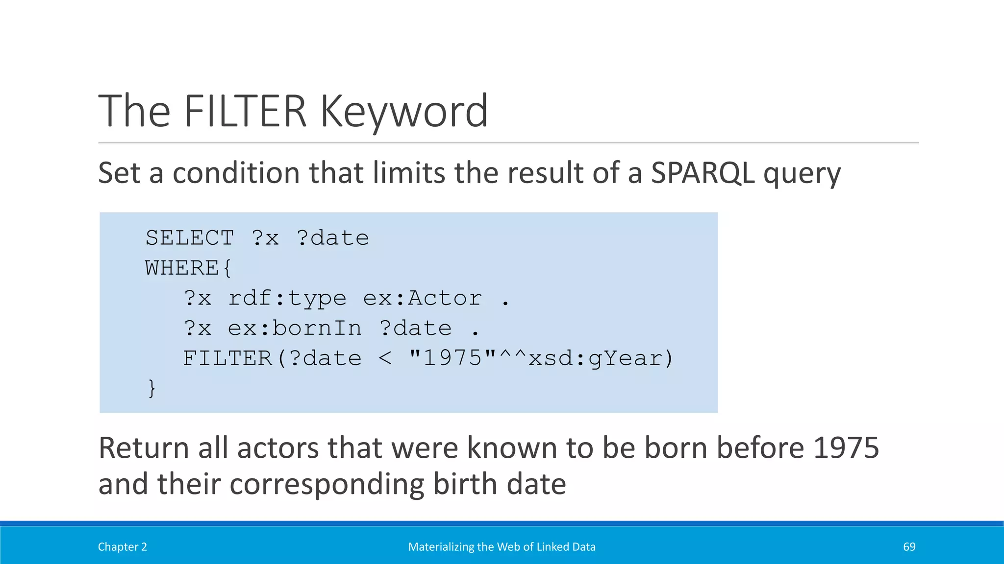 The FILTER Keyword
Set a condition that limits the result of a SPARQL query
Return all actors that were known to be born before 1975
and their corresponding birth date
Chapter 2 Materializing the Web of Linked Data 69
SELECT ?x ?date
WHERE{
?x rdf:type ex:Actor .
?x ex:bornIn ?date .
FILTER(?date < "1975"^^xsd:gYear)
}
 