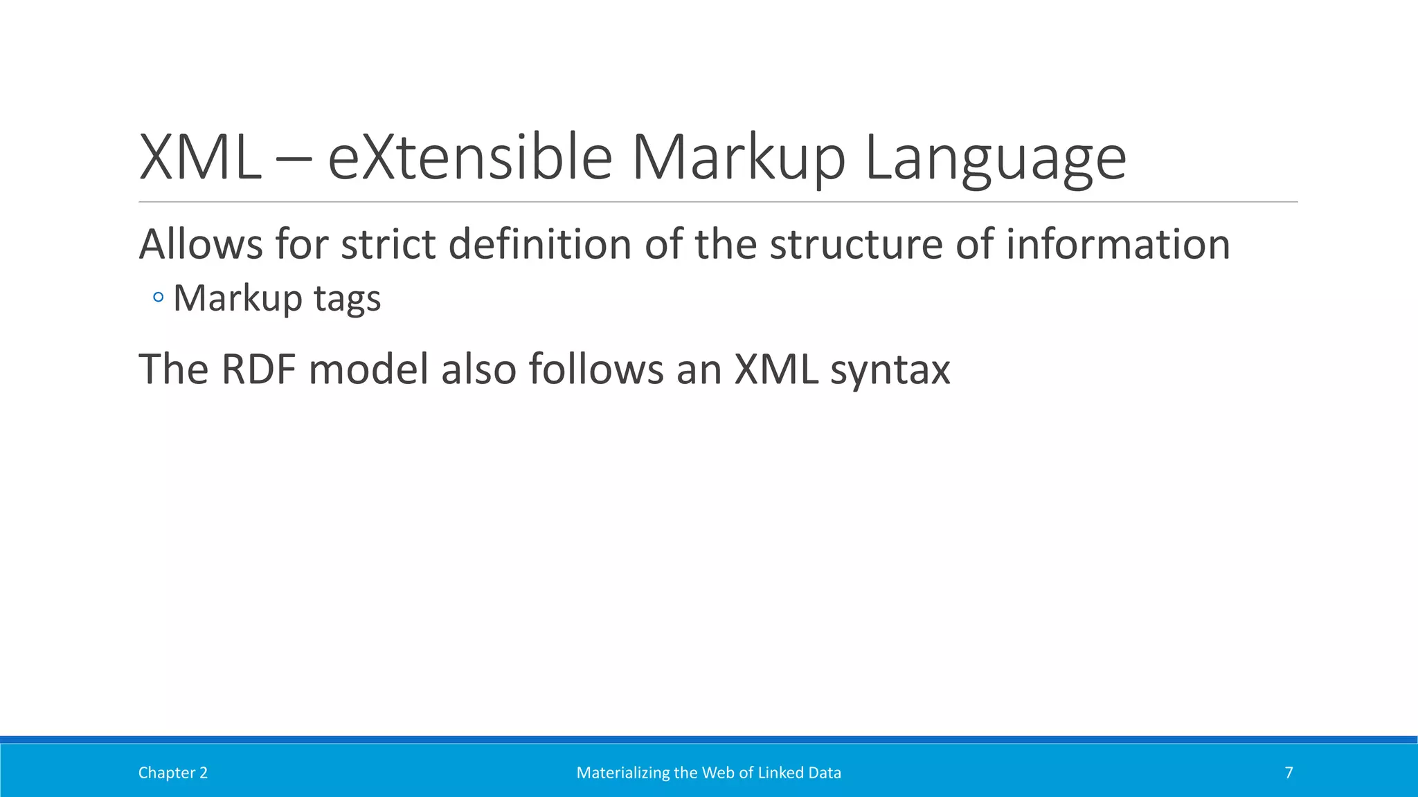 XML – eXtensible Markup Language
Allows for strict definition of the structure of information
◦ Markup tags
The RDF model also follows an XML syntax
Chapter 2 Materializing the Web of Linked Data 7
 