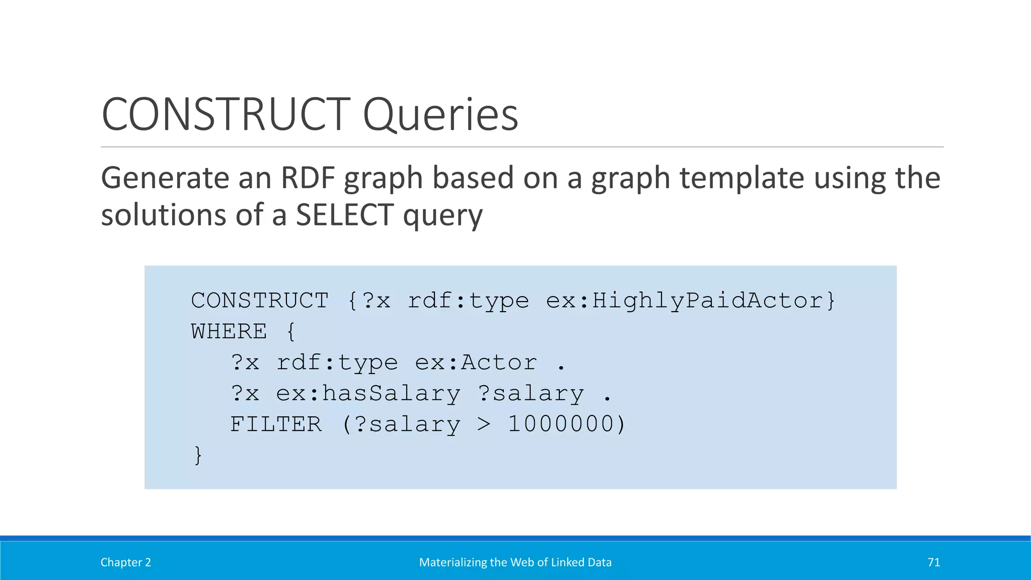 CONSTRUCT Queries
Generate an RDF graph based on a graph template using the
solutions of a SELECT query
Chapter 2 Materializing the Web of Linked Data 71
CONSTRUCT {?x rdf:type ex:HighlyPaidActor}
WHERE {
?x rdf:type ex:Actor .
?x ex:hasSalary ?salary .
FILTER (?salary > 1000000)
}
 