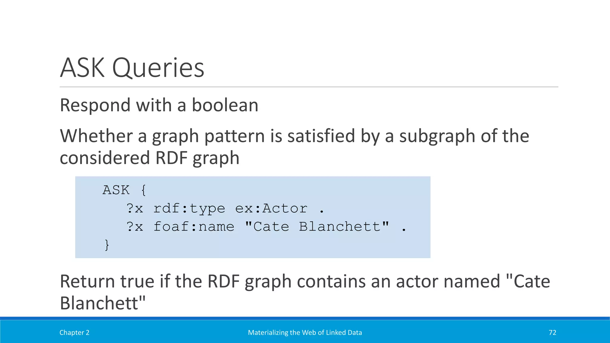 ASK Queries
Respond with a boolean
Whether a graph pattern is satisfied by a subgraph of the
considered RDF graph
Return true if the RDF graph contains an actor named "Cate
Blanchett"
Chapter 2 Materializing the Web of Linked Data 72
ASK {
?x rdf:type ex:Actor .
?x foaf:name "Cate Blanchett" .
}
 