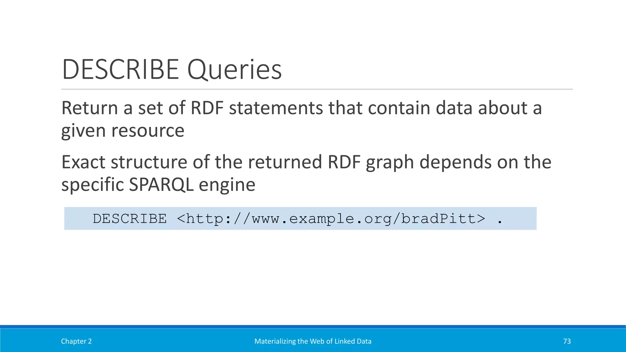 DESCRIBE Queries
Return a set of RDF statements that contain data about a
given resource
Exact structure of the returned RDF graph depends on the
specific SPARQL engine
Chapter 2 Materializing the Web of Linked Data 73
DESCRIBE <http://www.example.org/bradPitt> .
 