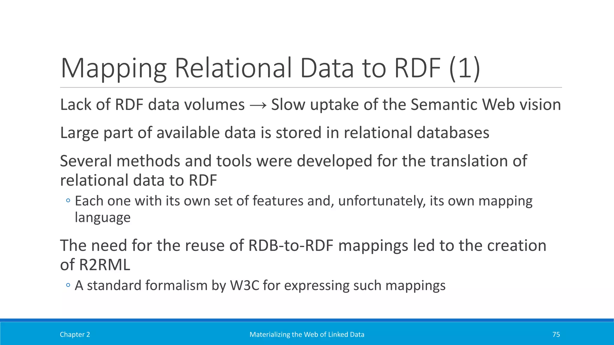 Mapping Relational Data to RDF (1)
Lack of RDF data volumes → Slow uptake of the Semantic Web vision
Large part of available data is stored in relational databases
Several methods and tools were developed for the translation of
relational data to RDF
◦ Each one with its own set of features and, unfortunately, its own mapping
language
The need for the reuse of RDB-to-RDF mappings led to the creation
of R2RML
◦ A standard formalism by W3C for expressing such mappings
Chapter 2 Materializing the Web of Linked Data 75
 