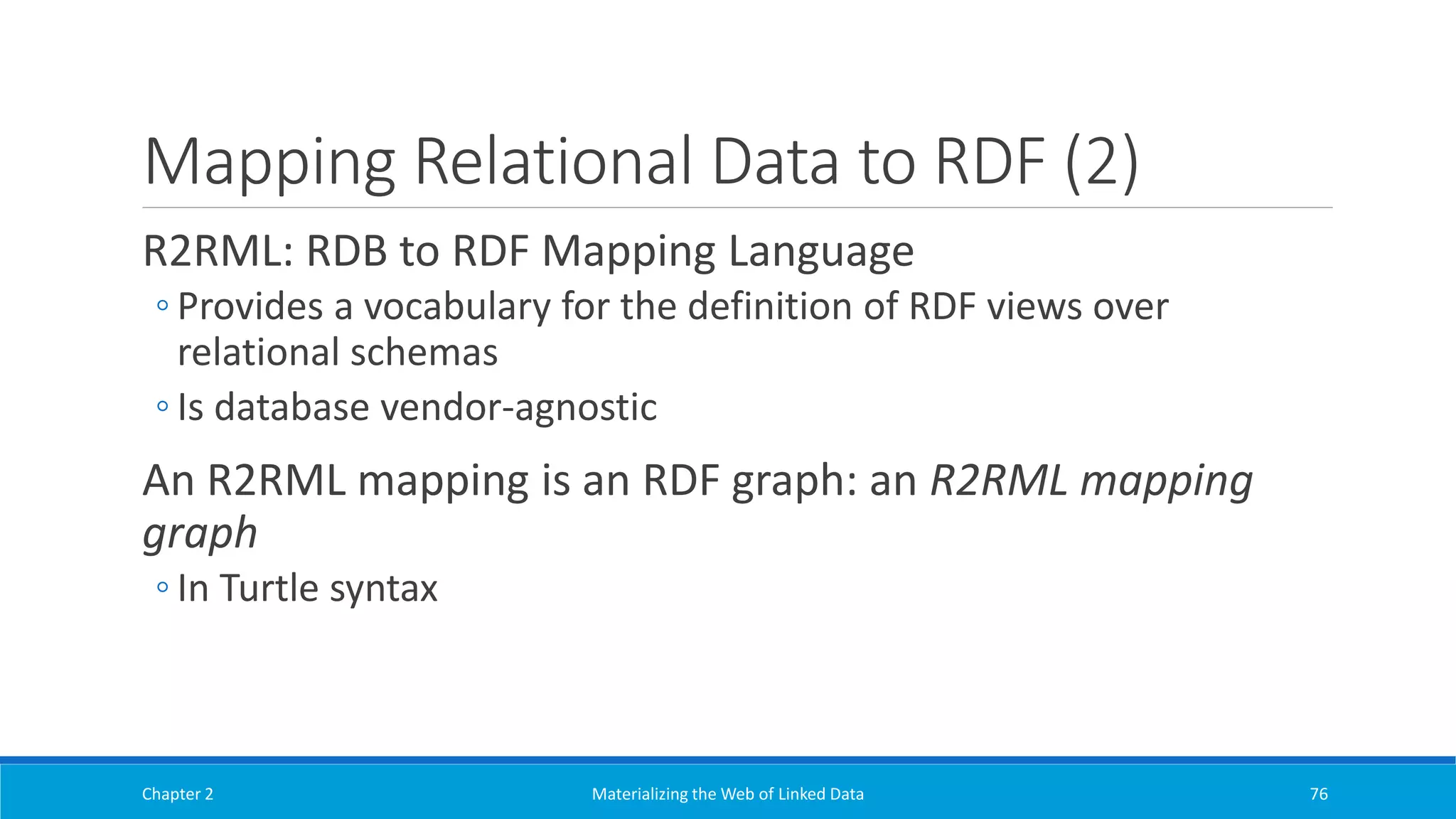 Mapping Relational Data to RDF (2)
R2RML: RDB to RDF Mapping Language
◦ Provides a vocabulary for the definition of RDF views over
relational schemas
◦ Is database vendor-agnostic
An R2RML mapping is an RDF graph: an R2RML mapping
graph
◦ In Turtle syntax
Chapter 2 Materializing the Web of Linked Data 76
 