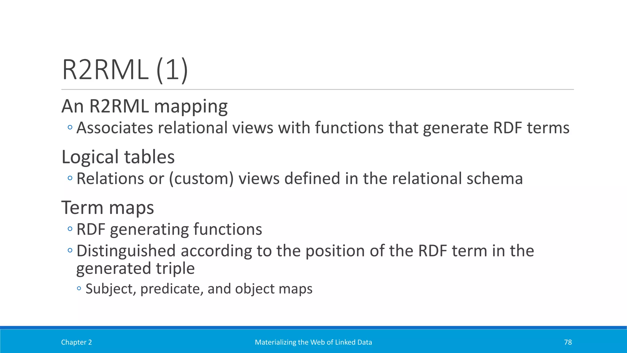 R2RML (1)
An R2RML mapping
◦ Associates relational views with functions that generate RDF terms
Logical tables
◦ Relations or (custom) views defined in the relational schema
Term maps
◦ RDF generating functions
◦ Distinguished according to the position of the RDF term in the
generated triple
◦ Subject, predicate, and object maps
Chapter 2 Materializing the Web of Linked Data 78
 