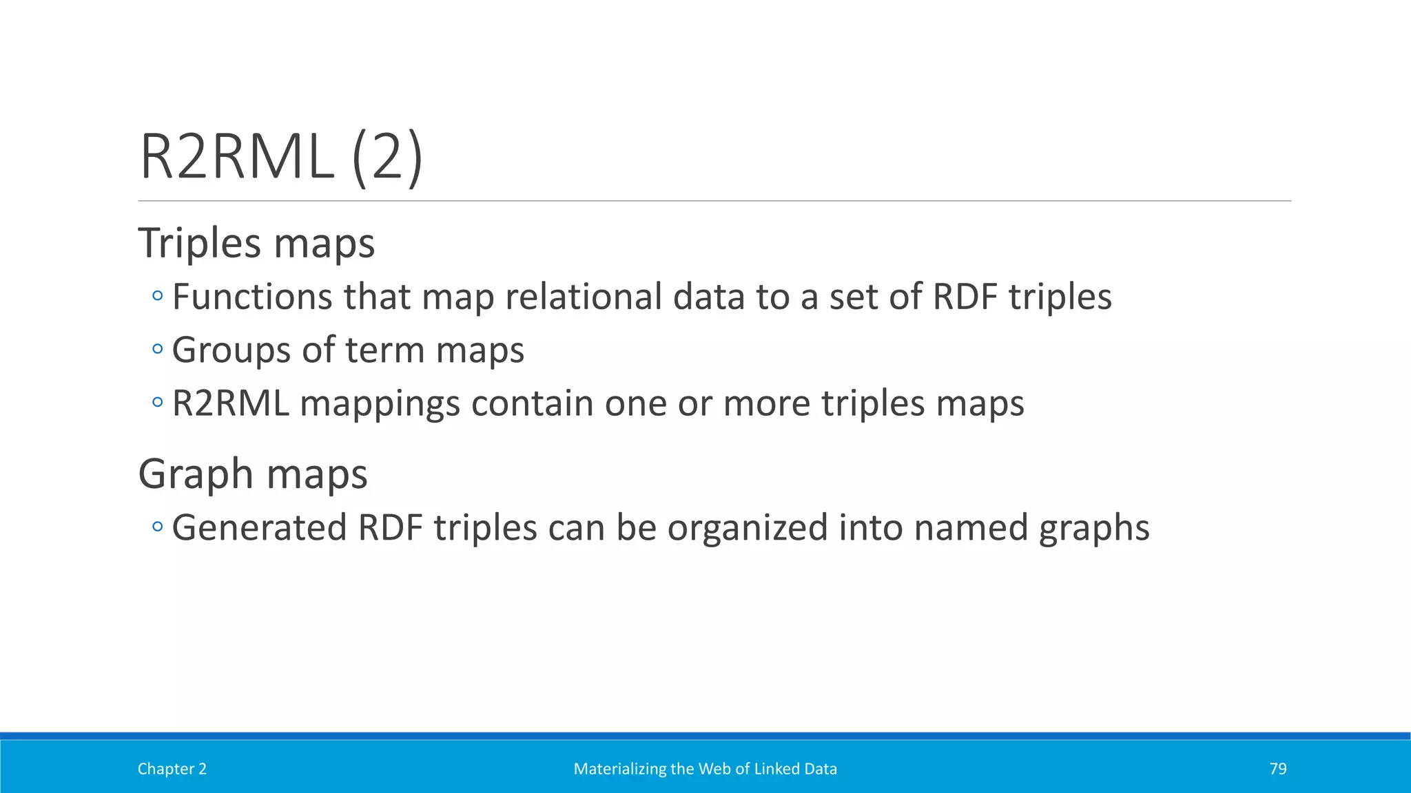 R2RML (2)
Triples maps
◦ Functions that map relational data to a set of RDF triples
◦ Groups of term maps
◦ R2RML mappings contain one or more triples maps
Graph maps
◦ Generated RDF triples can be organized into named graphs
Chapter 2 Materializing the Web of Linked Data 79
 