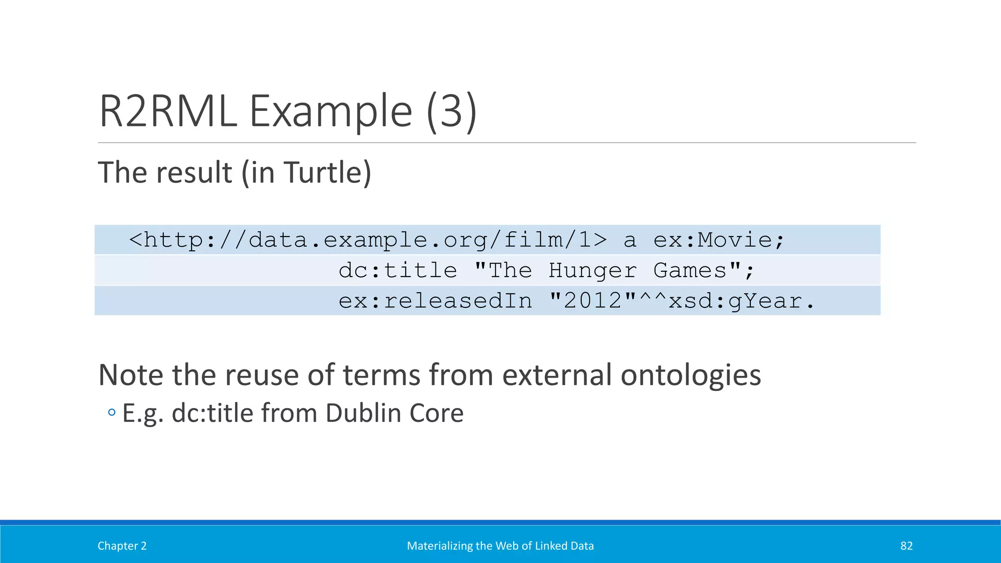 R2RML Example (3)
The result (in Turtle)
Note the reuse of terms from external ontologies
◦ E.g. dc:title from Dublin Core
Chapter 2 Materializing the Web of Linked Data 82
<http://data.example.org/film/1> a ex:Movie;
dc:title "The Hunger Games";
ex:releasedIn "2012"^^xsd:gYear.
 