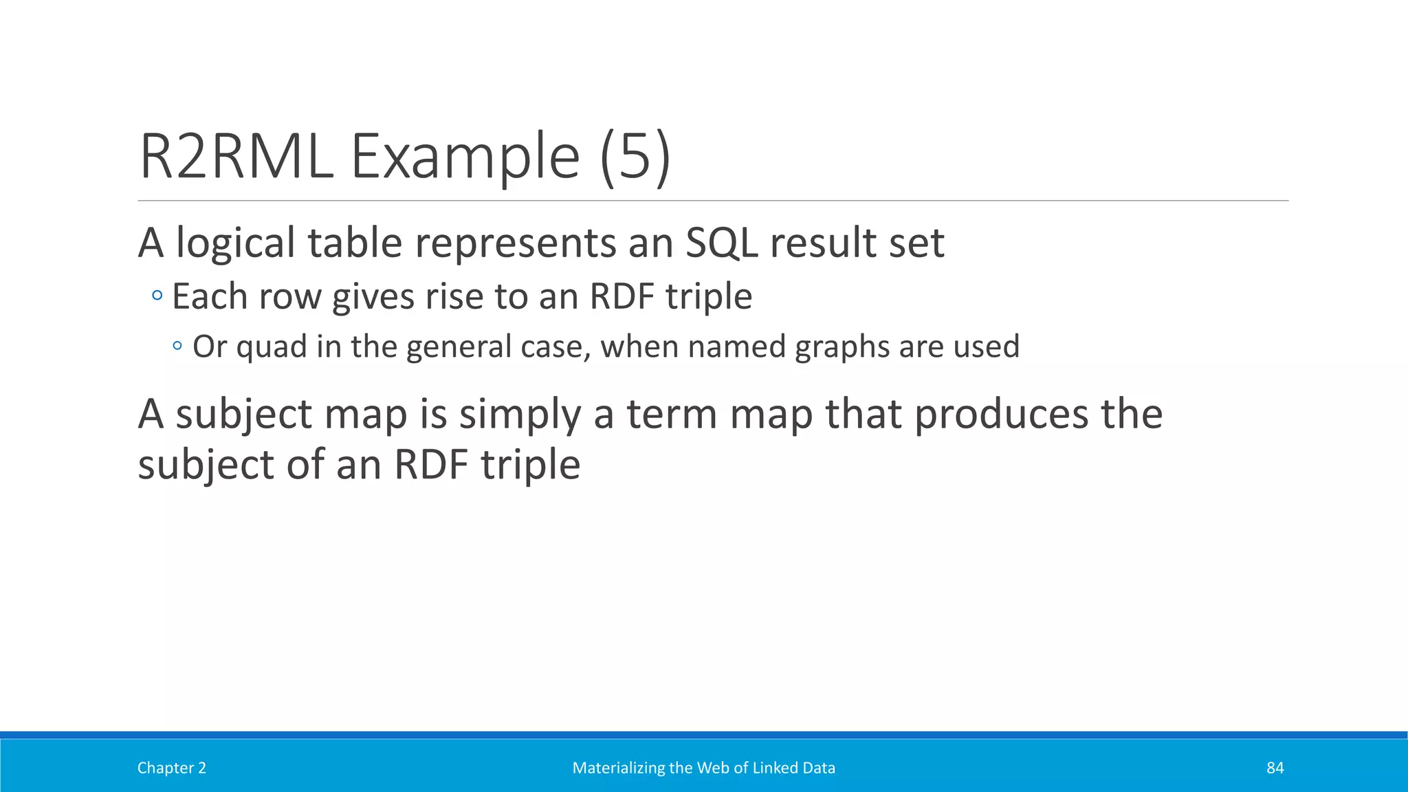 R2RML Example (5)
A logical table represents an SQL result set
◦ Each row gives rise to an RDF triple
◦ Or quad in the general case, when named graphs are used
A subject map is simply a term map that produces the
subject of an RDF triple
Chapter 2 Materializing the Web of Linked Data 84
 