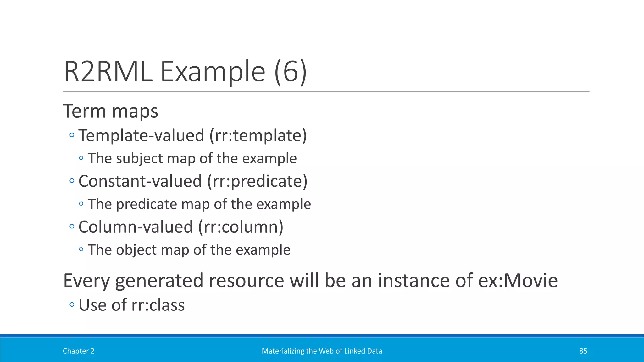 R2RML Example (6)
Term maps
◦ Template-valued (rr:template)
◦ The subject map of the example
◦ Constant-valued (rr:predicate)
◦ The predicate map of the example
◦ Column-valued (rr:column)
◦ The object map of the example
Every generated resource will be an instance of ex:Movie
◦ Use of rr:class
Chapter 2 Materializing the Web of Linked Data 85
 