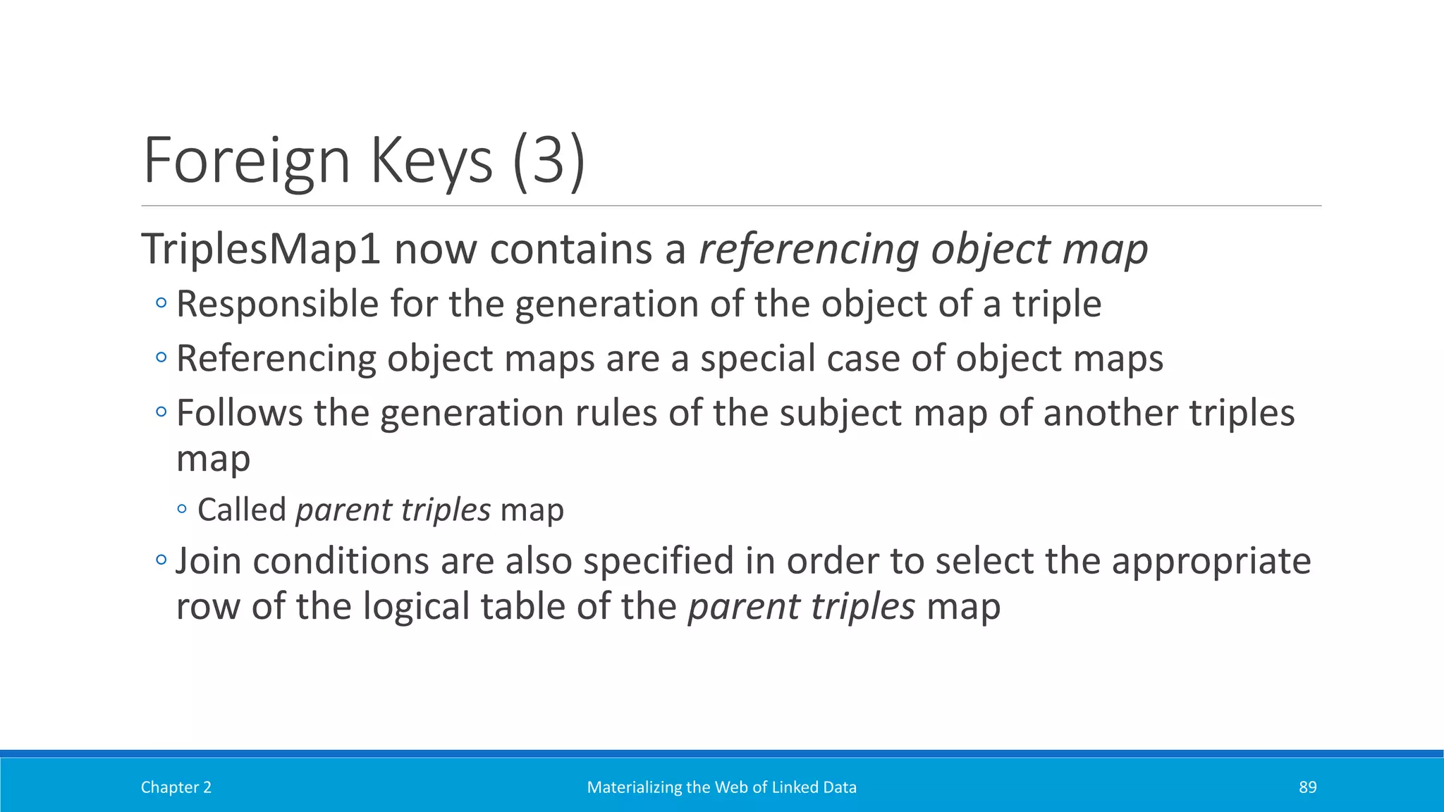 Foreign Keys (3)
TriplesMap1 now contains a referencing object map
◦ Responsible for the generation of the object of a triple
◦ Referencing object maps are a special case of object maps
◦ Follows the generation rules of the subject map of another triples
map
◦ Called parent triples map
◦ Join conditions are also specified in order to select the appropriate
row of the logical table of the parent triples map
Chapter 2 Materializing the Web of Linked Data 89
 
