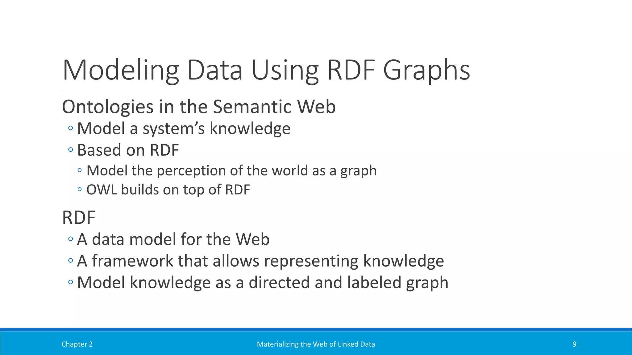 Modeling Data Using RDF Graphs
Ontologies in the Semantic Web
◦ Model a system’s knowledge
◦ Based on RDF
◦ Model the perception of the world as a graph
◦ OWL builds on top of RDF
RDF
◦ A data model for the Web
◦ A framework that allows representing knowledge
◦ Model knowledge as a directed and labeled graph
Chapter 2 Materializing the Web of Linked Data 9
 