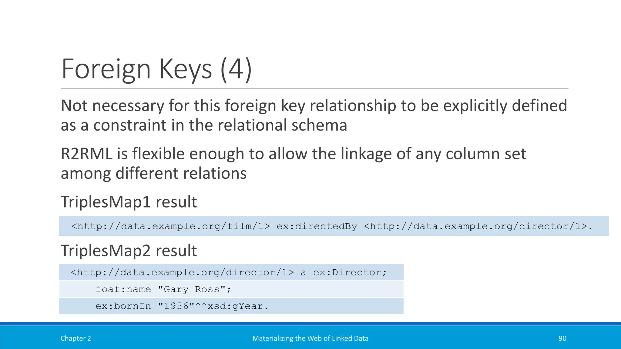 Foreign Keys (4)
Not necessary for this foreign key relationship to be explicitly defined
as a constraint in the relational schema
R2RML is flexible enough to allow the linkage of any column set
among different relations
TriplesMap1 result
TriplesMap2 result
Chapter 2 Materializing the Web of Linked Data 90
<http://data.example.org/film/1> ex:directedBy <http://data.example.org/director/1>.
<http://data.example.org/director/1> a ex:Director;
foaf:name "Gary Ross";
ex:bornIn "1956"^^xsd:gYear.
 